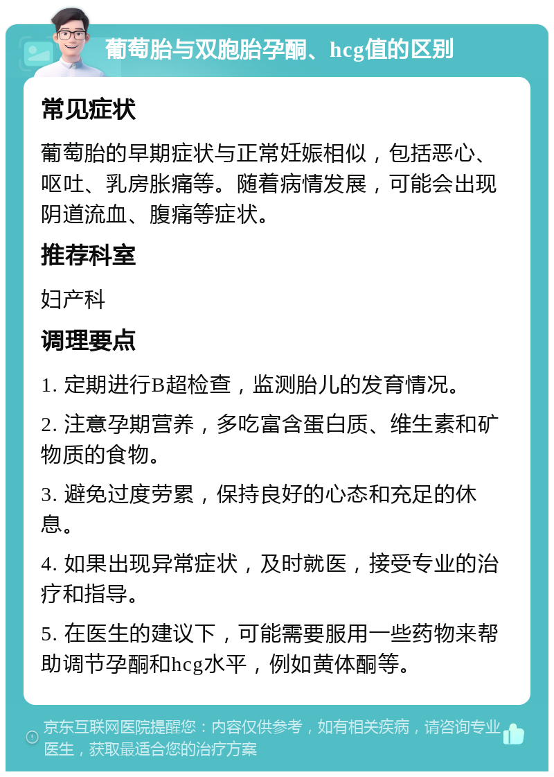 葡萄胎与双胞胎孕酮、hcg值的区别 常见症状 葡萄胎的早期症状与正常妊娠相似，包括恶心、呕吐、乳房胀痛等。随着病情发展，可能会出现阴道流血、腹痛等症状。 推荐科室 妇产科 调理要点 1. 定期进行B超检查，监测胎儿的发育情况。 2. 注意孕期营养，多吃富含蛋白质、维生素和矿物质的食物。 3. 避免过度劳累，保持良好的心态和充足的休息。 4. 如果出现异常症状，及时就医，接受专业的治疗和指导。 5. 在医生的建议下，可能需要服用一些药物来帮助调节孕酮和hcg水平，例如黄体酮等。