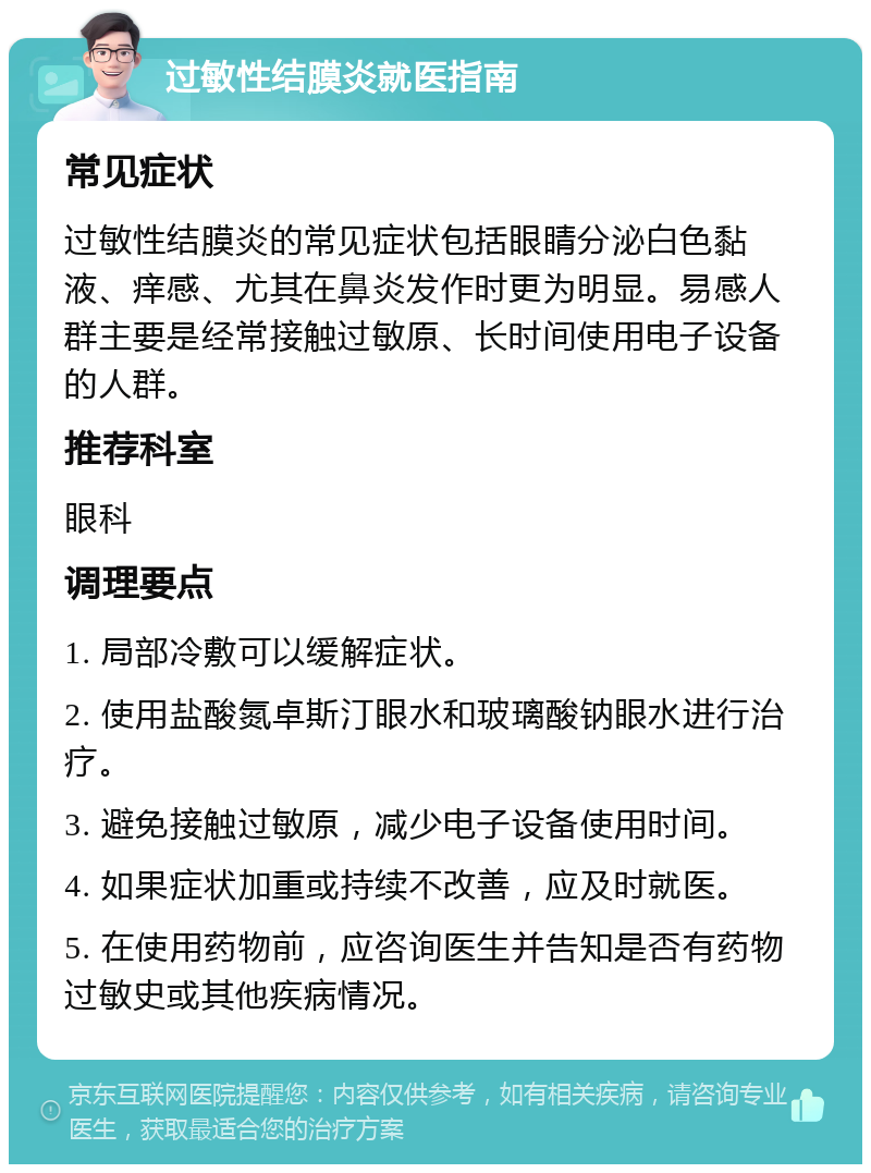 过敏性结膜炎就医指南 常见症状 过敏性结膜炎的常见症状包括眼睛分泌白色黏液、痒感、尤其在鼻炎发作时更为明显。易感人群主要是经常接触过敏原、长时间使用电子设备的人群。 推荐科室 眼科 调理要点 1. 局部冷敷可以缓解症状。 2. 使用盐酸氮卓斯汀眼水和玻璃酸钠眼水进行治疗。 3. 避免接触过敏原，减少电子设备使用时间。 4. 如果症状加重或持续不改善，应及时就医。 5. 在使用药物前，应咨询医生并告知是否有药物过敏史或其他疾病情况。