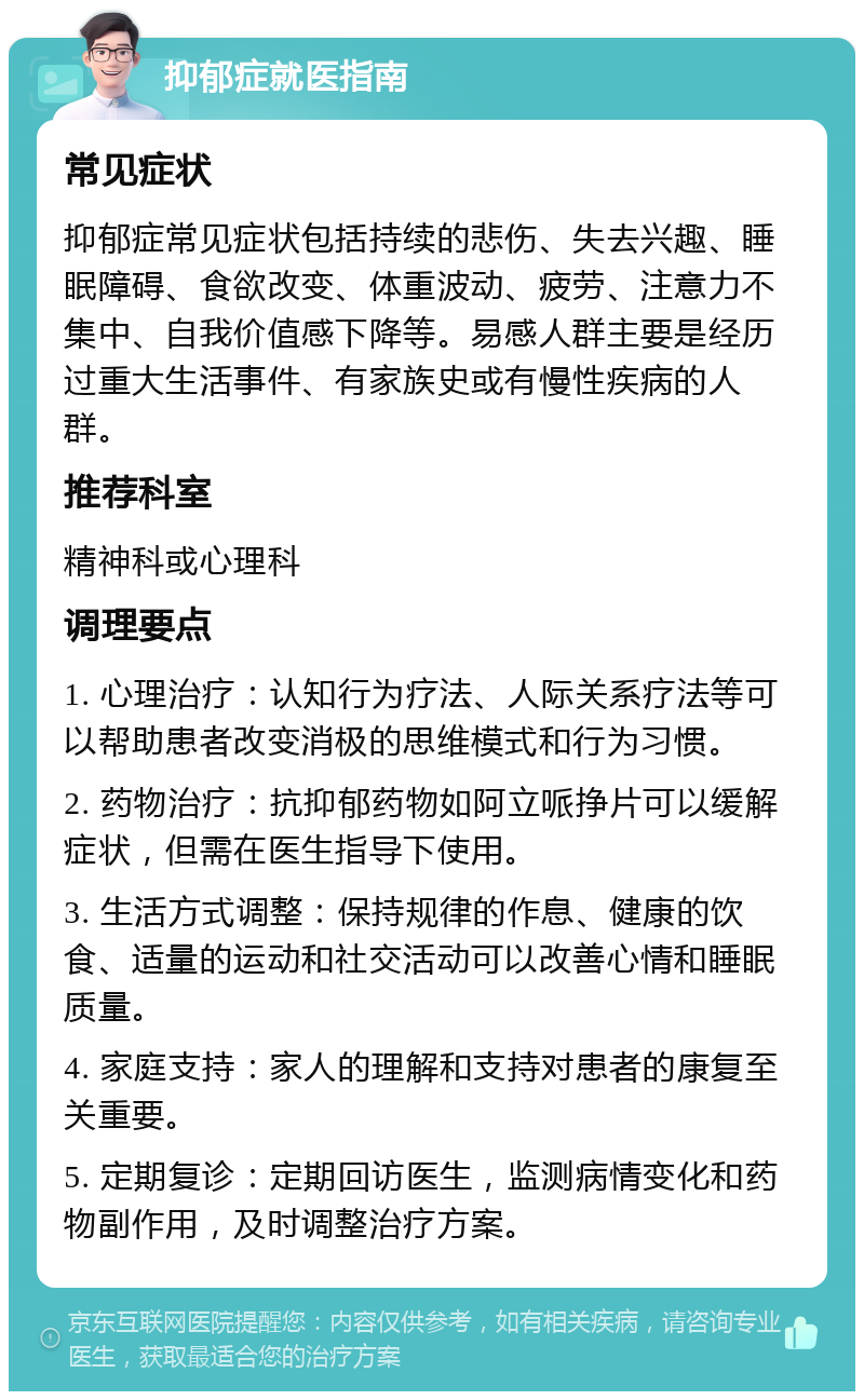 抑郁症就医指南 常见症状 抑郁症常见症状包括持续的悲伤、失去兴趣、睡眠障碍、食欲改变、体重波动、疲劳、注意力不集中、自我价值感下降等。易感人群主要是经历过重大生活事件、有家族史或有慢性疾病的人群。 推荐科室 精神科或心理科 调理要点 1. 心理治疗：认知行为疗法、人际关系疗法等可以帮助患者改变消极的思维模式和行为习惯。 2. 药物治疗：抗抑郁药物如阿立哌挣片可以缓解症状，但需在医生指导下使用。 3. 生活方式调整：保持规律的作息、健康的饮食、适量的运动和社交活动可以改善心情和睡眠质量。 4. 家庭支持：家人的理解和支持对患者的康复至关重要。 5. 定期复诊：定期回访医生，监测病情变化和药物副作用，及时调整治疗方案。