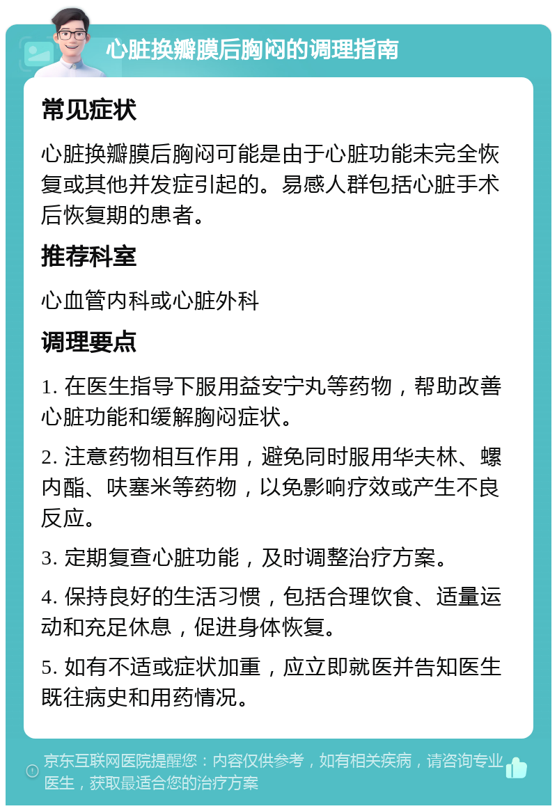 心脏换瓣膜后胸闷的调理指南 常见症状 心脏换瓣膜后胸闷可能是由于心脏功能未完全恢复或其他并发症引起的。易感人群包括心脏手术后恢复期的患者。 推荐科室 心血管内科或心脏外科 调理要点 1. 在医生指导下服用益安宁丸等药物，帮助改善心脏功能和缓解胸闷症状。 2. 注意药物相互作用，避免同时服用华夫林、螺内酯、呋塞米等药物，以免影响疗效或产生不良反应。 3. 定期复查心脏功能，及时调整治疗方案。 4. 保持良好的生活习惯，包括合理饮食、适量运动和充足休息，促进身体恢复。 5. 如有不适或症状加重，应立即就医并告知医生既往病史和用药情况。