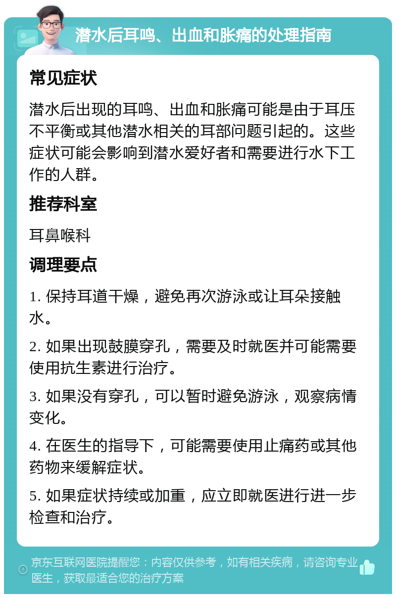 潜水后耳鸣、出血和胀痛的处理指南 常见症状 潜水后出现的耳鸣、出血和胀痛可能是由于耳压不平衡或其他潜水相关的耳部问题引起的。这些症状可能会影响到潜水爱好者和需要进行水下工作的人群。 推荐科室 耳鼻喉科 调理要点 1. 保持耳道干燥，避免再次游泳或让耳朵接触水。 2. 如果出现鼓膜穿孔，需要及时就医并可能需要使用抗生素进行治疗。 3. 如果没有穿孔，可以暂时避免游泳，观察病情变化。 4. 在医生的指导下，可能需要使用止痛药或其他药物来缓解症状。 5. 如果症状持续或加重，应立即就医进行进一步检查和治疗。