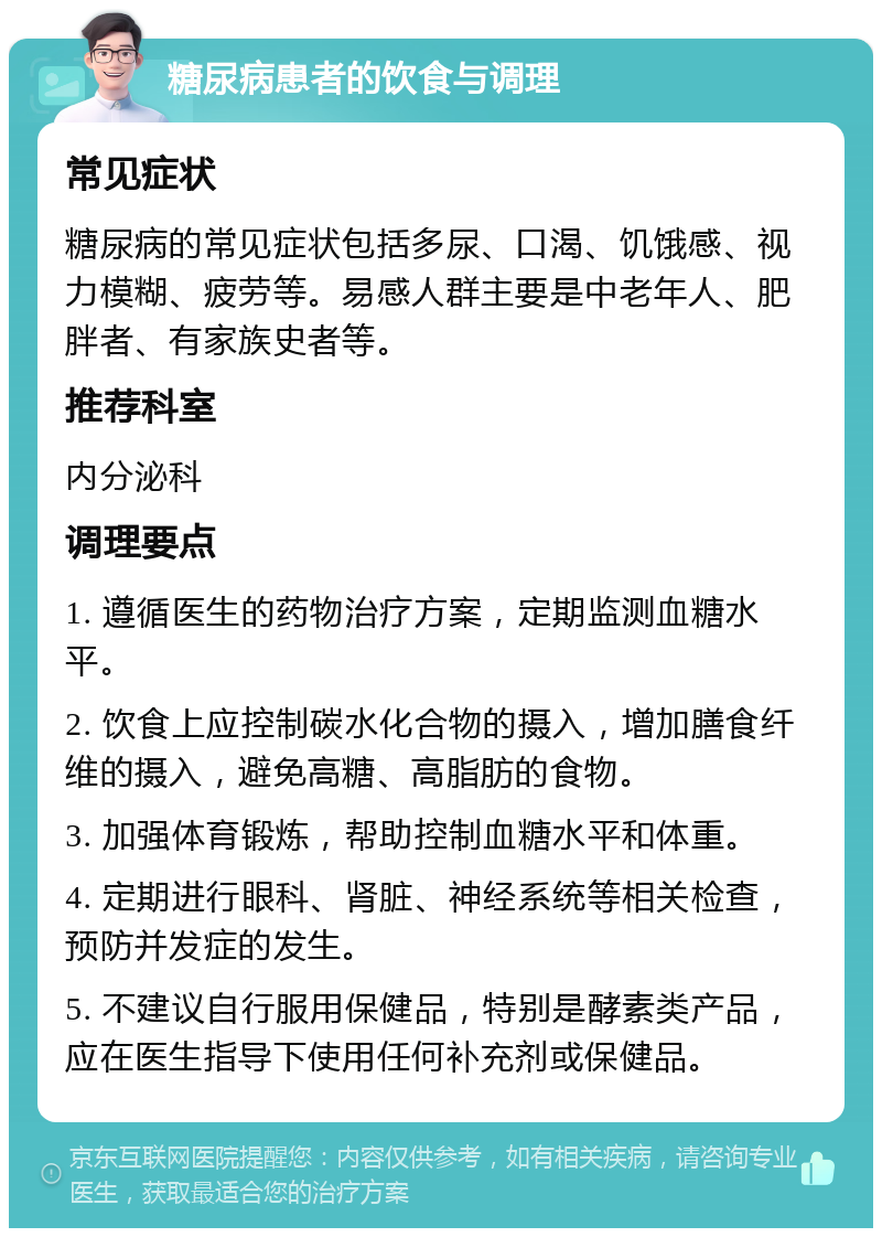 糖尿病患者的饮食与调理 常见症状 糖尿病的常见症状包括多尿、口渴、饥饿感、视力模糊、疲劳等。易感人群主要是中老年人、肥胖者、有家族史者等。 推荐科室 内分泌科 调理要点 1. 遵循医生的药物治疗方案，定期监测血糖水平。 2. 饮食上应控制碳水化合物的摄入，增加膳食纤维的摄入，避免高糖、高脂肪的食物。 3. 加强体育锻炼，帮助控制血糖水平和体重。 4. 定期进行眼科、肾脏、神经系统等相关检查，预防并发症的发生。 5. 不建议自行服用保健品，特别是酵素类产品，应在医生指导下使用任何补充剂或保健品。