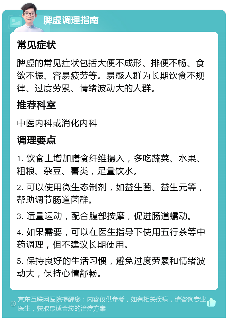 脾虚调理指南 常见症状 脾虚的常见症状包括大便不成形、排便不畅、食欲不振、容易疲劳等。易感人群为长期饮食不规律、过度劳累、情绪波动大的人群。 推荐科室 中医内科或消化内科 调理要点 1. 饮食上增加膳食纤维摄入，多吃蔬菜、水果、粗粮、杂豆、薯类，足量饮水。 2. 可以使用微生态制剂，如益生菌、益生元等，帮助调节肠道菌群。 3. 适量运动，配合腹部按摩，促进肠道蠕动。 4. 如果需要，可以在医生指导下使用五行茶等中药调理，但不建议长期使用。 5. 保持良好的生活习惯，避免过度劳累和情绪波动大，保持心情舒畅。