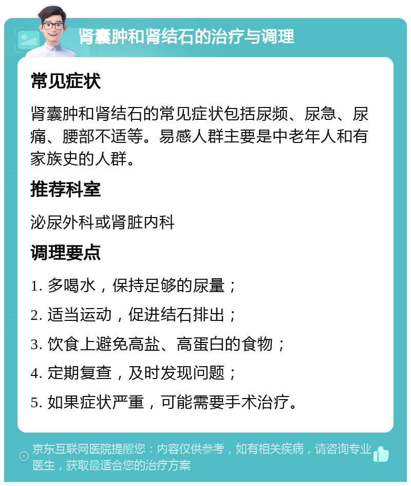 肾囊肿和肾结石的治疗与调理 常见症状 肾囊肿和肾结石的常见症状包括尿频、尿急、尿痛、腰部不适等。易感人群主要是中老年人和有家族史的人群。 推荐科室 泌尿外科或肾脏内科 调理要点 1. 多喝水，保持足够的尿量； 2. 适当运动，促进结石排出； 3. 饮食上避免高盐、高蛋白的食物； 4. 定期复查，及时发现问题； 5. 如果症状严重，可能需要手术治疗。