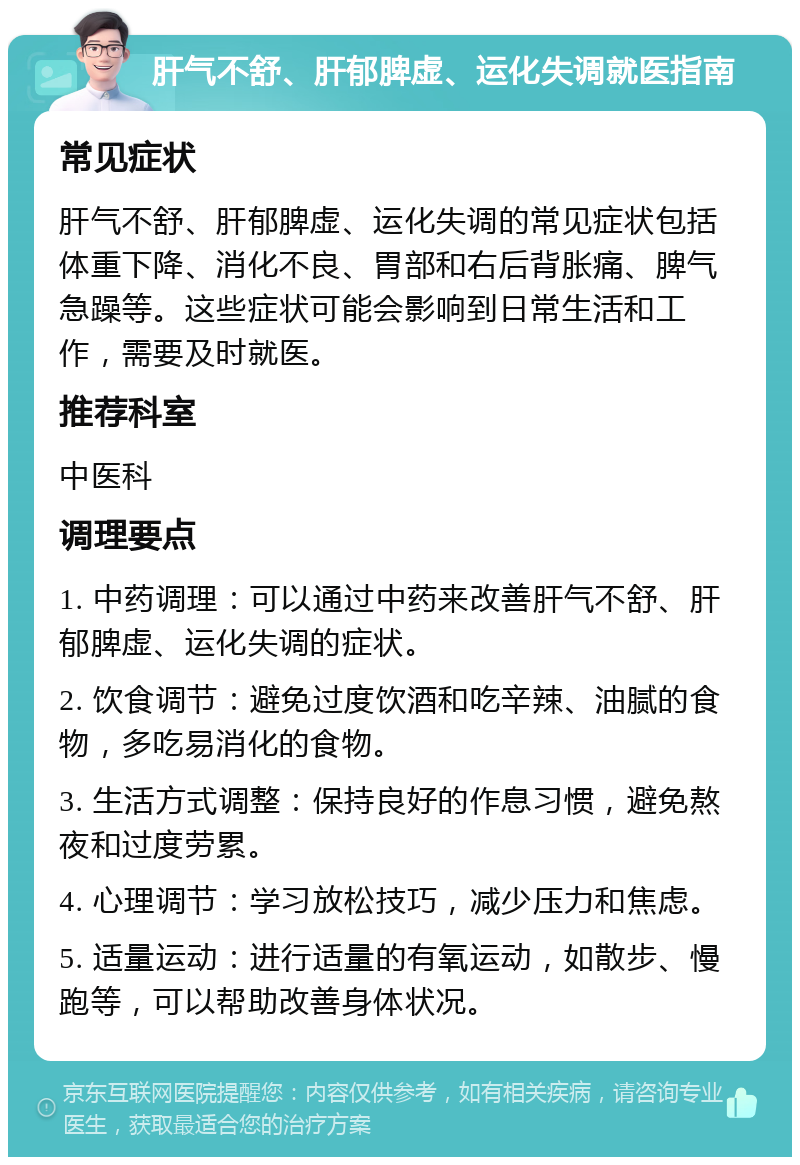 肝气不舒、肝郁脾虚、运化失调就医指南 常见症状 肝气不舒、肝郁脾虚、运化失调的常见症状包括体重下降、消化不良、胃部和右后背胀痛、脾气急躁等。这些症状可能会影响到日常生活和工作，需要及时就医。 推荐科室 中医科 调理要点 1. 中药调理：可以通过中药来改善肝气不舒、肝郁脾虚、运化失调的症状。 2. 饮食调节：避免过度饮酒和吃辛辣、油腻的食物，多吃易消化的食物。 3. 生活方式调整：保持良好的作息习惯，避免熬夜和过度劳累。 4. 心理调节：学习放松技巧，减少压力和焦虑。 5. 适量运动：进行适量的有氧运动，如散步、慢跑等，可以帮助改善身体状况。