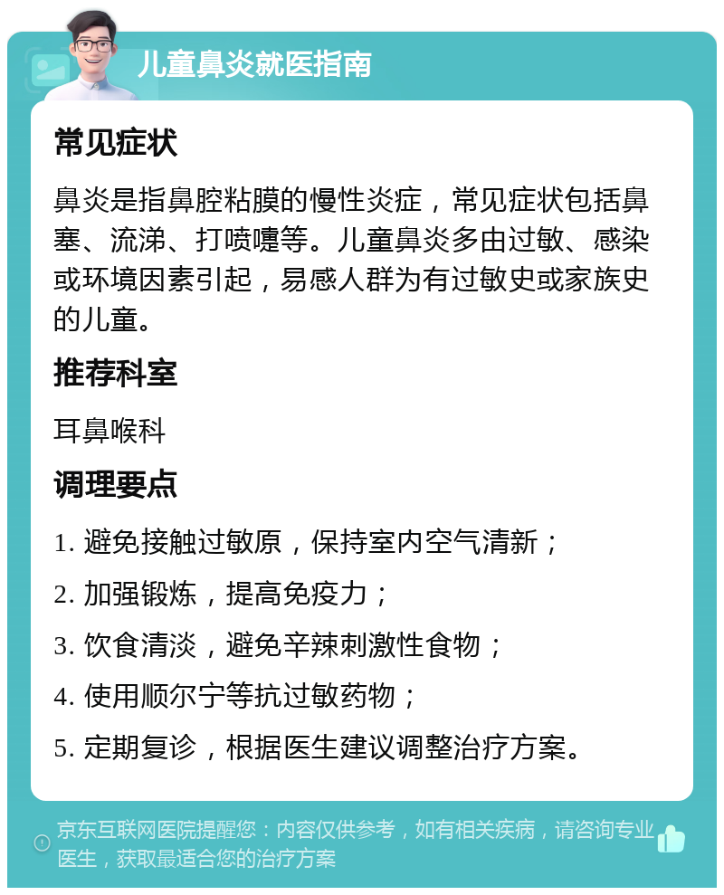 儿童鼻炎就医指南 常见症状 鼻炎是指鼻腔粘膜的慢性炎症，常见症状包括鼻塞、流涕、打喷嚏等。儿童鼻炎多由过敏、感染或环境因素引起，易感人群为有过敏史或家族史的儿童。 推荐科室 耳鼻喉科 调理要点 1. 避免接触过敏原，保持室内空气清新； 2. 加强锻炼，提高免疫力； 3. 饮食清淡，避免辛辣刺激性食物； 4. 使用顺尔宁等抗过敏药物； 5. 定期复诊，根据医生建议调整治疗方案。