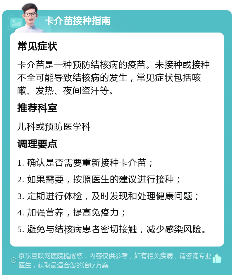 卡介苗接种指南 常见症状 卡介苗是一种预防结核病的疫苗。未接种或接种不全可能导致结核病的发生，常见症状包括咳嗽、发热、夜间盗汗等。 推荐科室 儿科或预防医学科 调理要点 1. 确认是否需要重新接种卡介苗； 2. 如果需要，按照医生的建议进行接种； 3. 定期进行体检，及时发现和处理健康问题； 4. 加强营养，提高免疫力； 5. 避免与结核病患者密切接触，减少感染风险。