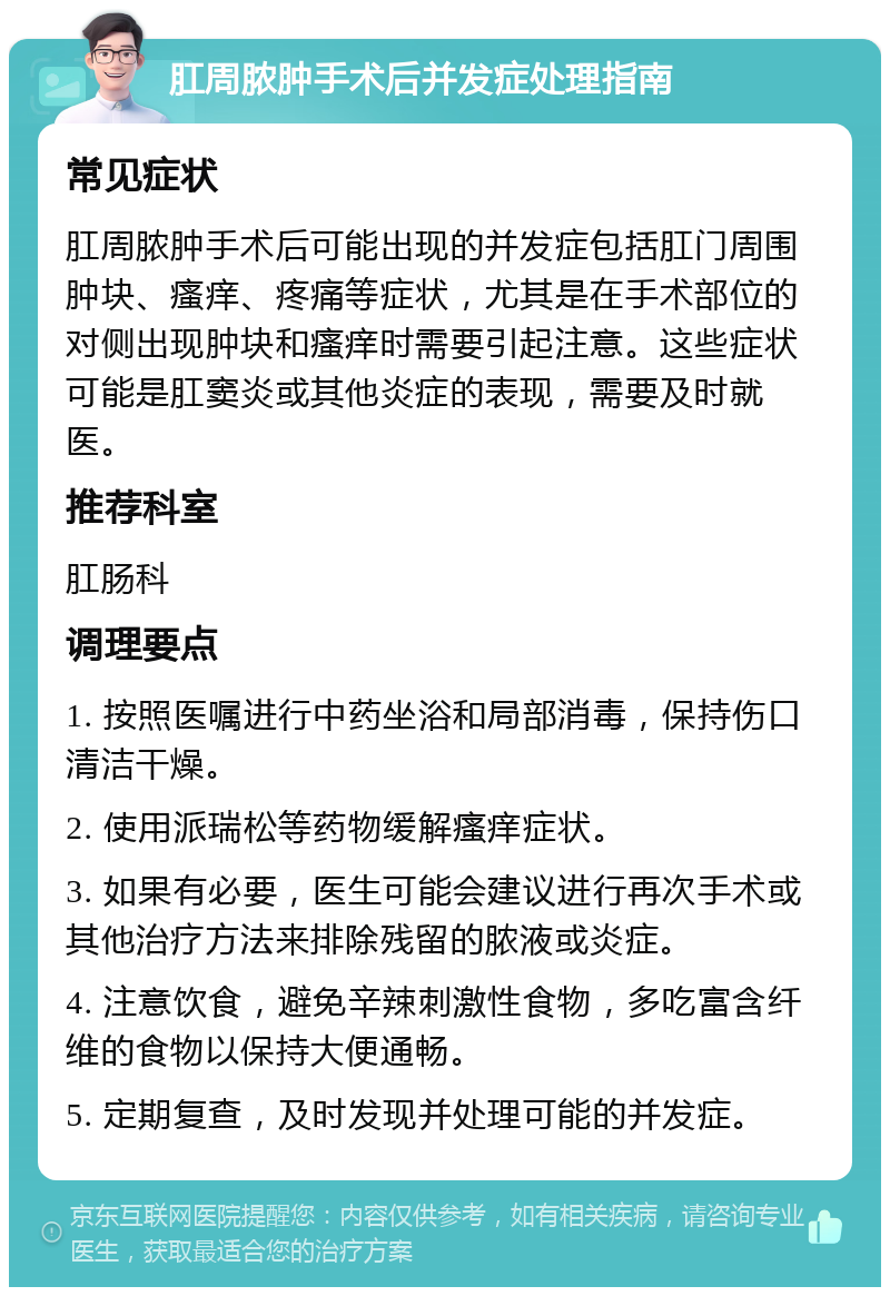 肛周脓肿手术后并发症处理指南 常见症状 肛周脓肿手术后可能出现的并发症包括肛门周围肿块、瘙痒、疼痛等症状，尤其是在手术部位的对侧出现肿块和瘙痒时需要引起注意。这些症状可能是肛窦炎或其他炎症的表现，需要及时就医。 推荐科室 肛肠科 调理要点 1. 按照医嘱进行中药坐浴和局部消毒，保持伤口清洁干燥。 2. 使用派瑞松等药物缓解瘙痒症状。 3. 如果有必要，医生可能会建议进行再次手术或其他治疗方法来排除残留的脓液或炎症。 4. 注意饮食，避免辛辣刺激性食物，多吃富含纤维的食物以保持大便通畅。 5. 定期复查，及时发现并处理可能的并发症。