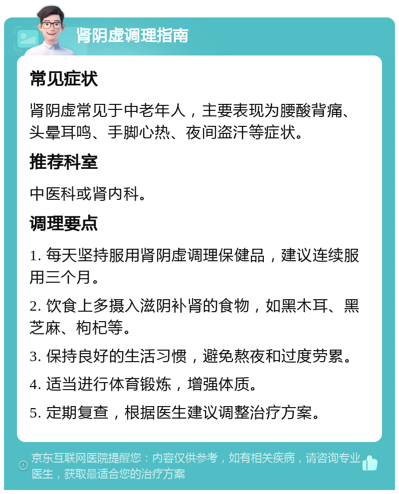 肾阴虚调理指南 常见症状 肾阴虚常见于中老年人，主要表现为腰酸背痛、头晕耳鸣、手脚心热、夜间盗汗等症状。 推荐科室 中医科或肾内科。 调理要点 1. 每天坚持服用肾阴虚调理保健品，建议连续服用三个月。 2. 饮食上多摄入滋阴补肾的食物，如黑木耳、黑芝麻、枸杞等。 3. 保持良好的生活习惯，避免熬夜和过度劳累。 4. 适当进行体育锻炼，增强体质。 5. 定期复查，根据医生建议调整治疗方案。