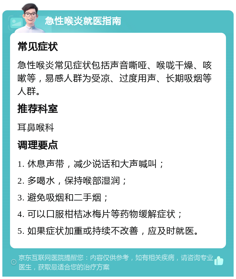 急性喉炎就医指南 常见症状 急性喉炎常见症状包括声音嘶哑、喉咙干燥、咳嗽等，易感人群为受凉、过度用声、长期吸烟等人群。 推荐科室 耳鼻喉科 调理要点 1. 休息声带，减少说话和大声喊叫； 2. 多喝水，保持喉部湿润； 3. 避免吸烟和二手烟； 4. 可以口服柑桔冰梅片等药物缓解症状； 5. 如果症状加重或持续不改善，应及时就医。