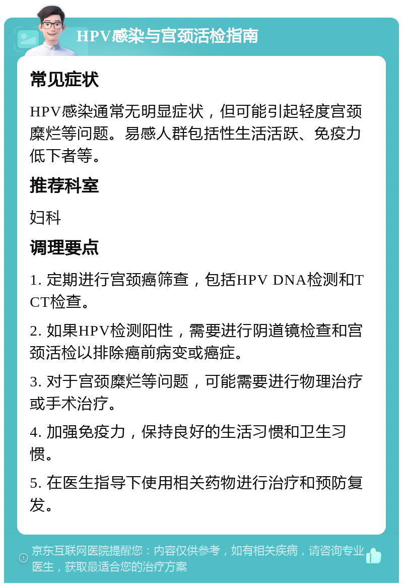 HPV感染与宫颈活检指南 常见症状 HPV感染通常无明显症状，但可能引起轻度宫颈糜烂等问题。易感人群包括性生活活跃、免疫力低下者等。 推荐科室 妇科 调理要点 1. 定期进行宫颈癌筛查，包括HPV DNA检测和TCT检查。 2. 如果HPV检测阳性，需要进行阴道镜检查和宫颈活检以排除癌前病变或癌症。 3. 对于宫颈糜烂等问题，可能需要进行物理治疗或手术治疗。 4. 加强免疫力，保持良好的生活习惯和卫生习惯。 5. 在医生指导下使用相关药物进行治疗和预防复发。