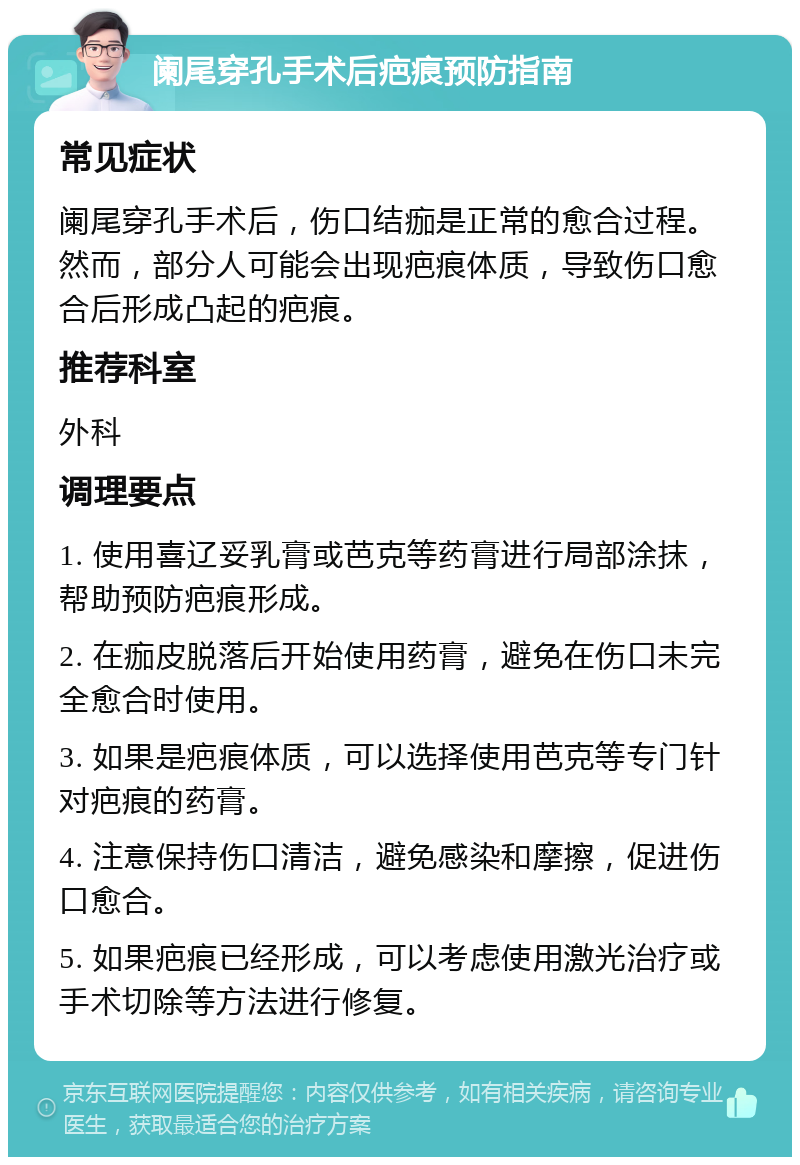 阑尾穿孔手术后疤痕预防指南 常见症状 阑尾穿孔手术后，伤口结痂是正常的愈合过程。然而，部分人可能会出现疤痕体质，导致伤口愈合后形成凸起的疤痕。 推荐科室 外科 调理要点 1. 使用喜辽妥乳膏或芭克等药膏进行局部涂抹，帮助预防疤痕形成。 2. 在痂皮脱落后开始使用药膏，避免在伤口未完全愈合时使用。 3. 如果是疤痕体质，可以选择使用芭克等专门针对疤痕的药膏。 4. 注意保持伤口清洁，避免感染和摩擦，促进伤口愈合。 5. 如果疤痕已经形成，可以考虑使用激光治疗或手术切除等方法进行修复。