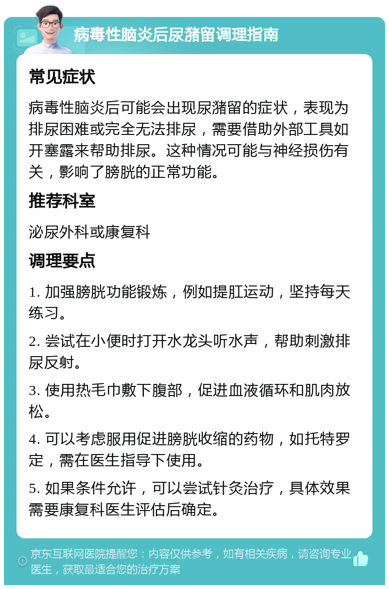 病毒性脑炎后尿潴留调理指南 常见症状 病毒性脑炎后可能会出现尿潴留的症状，表现为排尿困难或完全无法排尿，需要借助外部工具如开塞露来帮助排尿。这种情况可能与神经损伤有关，影响了膀胱的正常功能。 推荐科室 泌尿外科或康复科 调理要点 1. 加强膀胱功能锻炼，例如提肛运动，坚持每天练习。 2. 尝试在小便时打开水龙头听水声，帮助刺激排尿反射。 3. 使用热毛巾敷下腹部，促进血液循环和肌肉放松。 4. 可以考虑服用促进膀胱收缩的药物，如托特罗定，需在医生指导下使用。 5. 如果条件允许，可以尝试针灸治疗，具体效果需要康复科医生评估后确定。