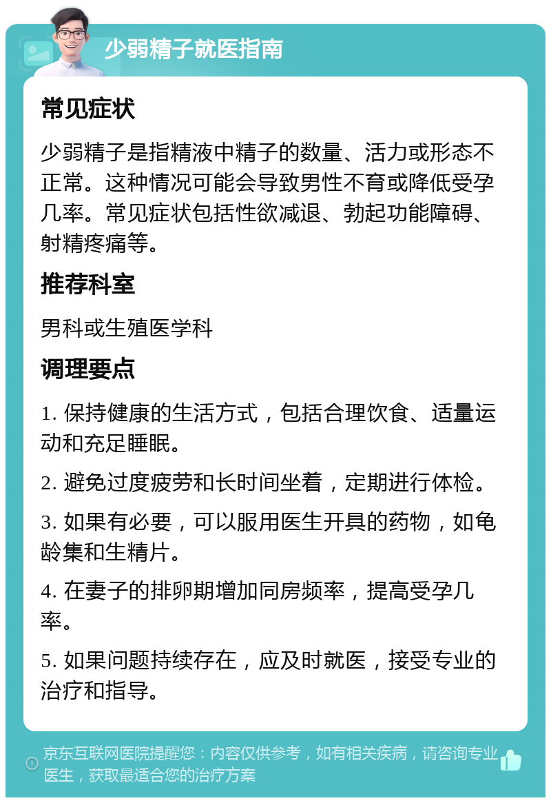 少弱精子就医指南 常见症状 少弱精子是指精液中精子的数量、活力或形态不正常。这种情况可能会导致男性不育或降低受孕几率。常见症状包括性欲减退、勃起功能障碍、射精疼痛等。 推荐科室 男科或生殖医学科 调理要点 1. 保持健康的生活方式，包括合理饮食、适量运动和充足睡眠。 2. 避免过度疲劳和长时间坐着，定期进行体检。 3. 如果有必要，可以服用医生开具的药物，如龟龄集和生精片。 4. 在妻子的排卵期增加同房频率，提高受孕几率。 5. 如果问题持续存在，应及时就医，接受专业的治疗和指导。