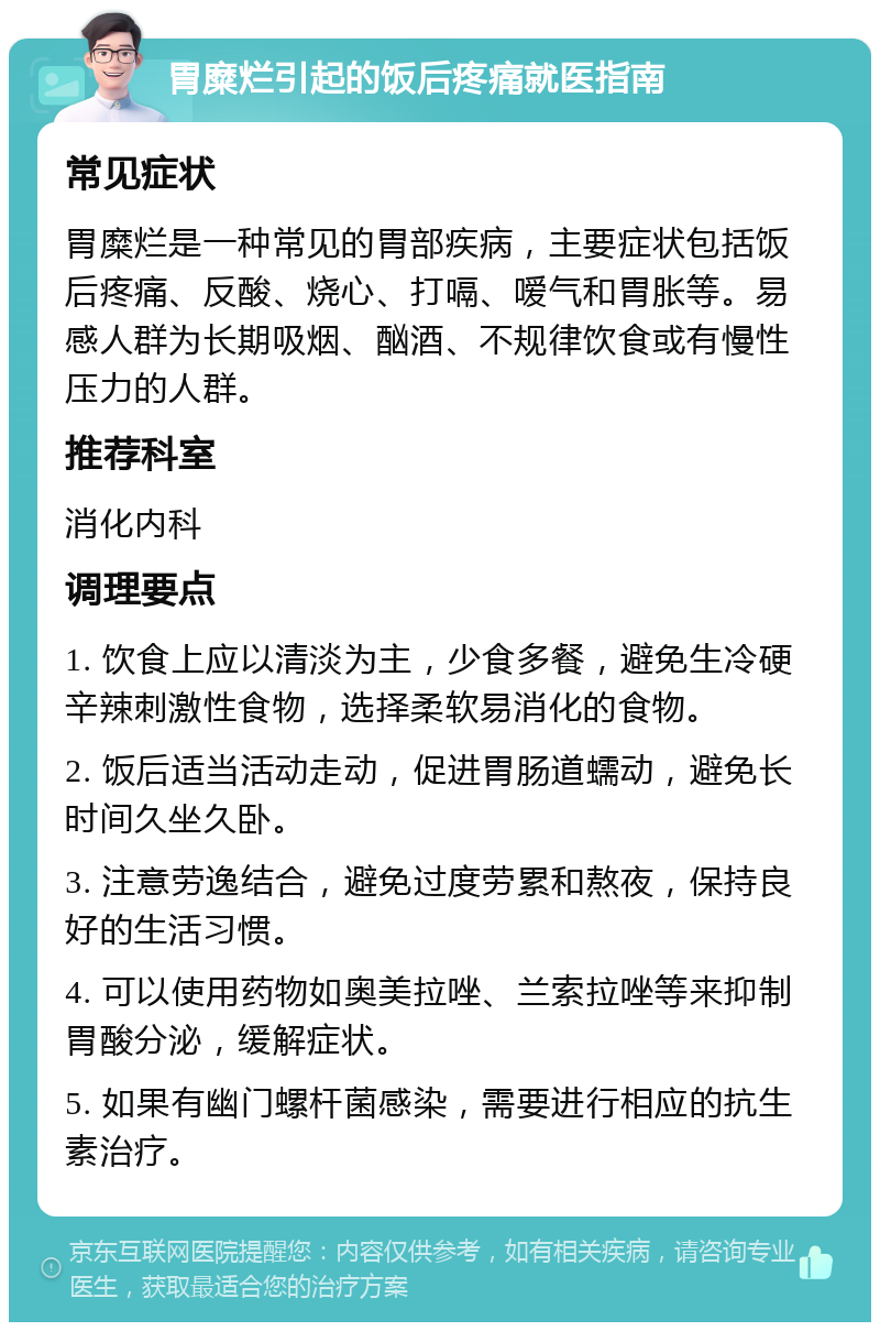 胃糜烂引起的饭后疼痛就医指南 常见症状 胃糜烂是一种常见的胃部疾病，主要症状包括饭后疼痛、反酸、烧心、打嗝、嗳气和胃胀等。易感人群为长期吸烟、酗酒、不规律饮食或有慢性压力的人群。 推荐科室 消化内科 调理要点 1. 饮食上应以清淡为主，少食多餐，避免生冷硬辛辣刺激性食物，选择柔软易消化的食物。 2. 饭后适当活动走动，促进胃肠道蠕动，避免长时间久坐久卧。 3. 注意劳逸结合，避免过度劳累和熬夜，保持良好的生活习惯。 4. 可以使用药物如奥美拉唑、兰索拉唑等来抑制胃酸分泌，缓解症状。 5. 如果有幽门螺杆菌感染，需要进行相应的抗生素治疗。