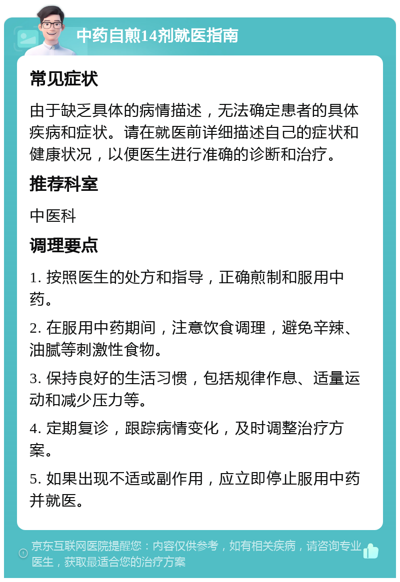 中药自煎14剂就医指南 常见症状 由于缺乏具体的病情描述，无法确定患者的具体疾病和症状。请在就医前详细描述自己的症状和健康状况，以便医生进行准确的诊断和治疗。 推荐科室 中医科 调理要点 1. 按照医生的处方和指导，正确煎制和服用中药。 2. 在服用中药期间，注意饮食调理，避免辛辣、油腻等刺激性食物。 3. 保持良好的生活习惯，包括规律作息、适量运动和减少压力等。 4. 定期复诊，跟踪病情变化，及时调整治疗方案。 5. 如果出现不适或副作用，应立即停止服用中药并就医。