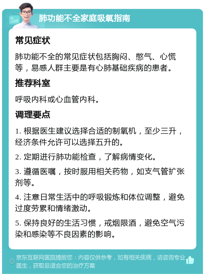 肺功能不全家庭吸氧指南 常见症状 肺功能不全的常见症状包括胸闷、憋气、心慌等，易感人群主要是有心肺基础疾病的患者。 推荐科室 呼吸内科或心血管内科。 调理要点 1. 根据医生建议选择合适的制氧机，至少三升，经济条件允许可以选择五升的。 2. 定期进行肺功能检查，了解病情变化。 3. 遵循医嘱，按时服用相关药物，如支气管扩张剂等。 4. 注意日常生活中的呼吸锻炼和体位调整，避免过度劳累和情绪激动。 5. 保持良好的生活习惯，戒烟限酒，避免空气污染和感染等不良因素的影响。