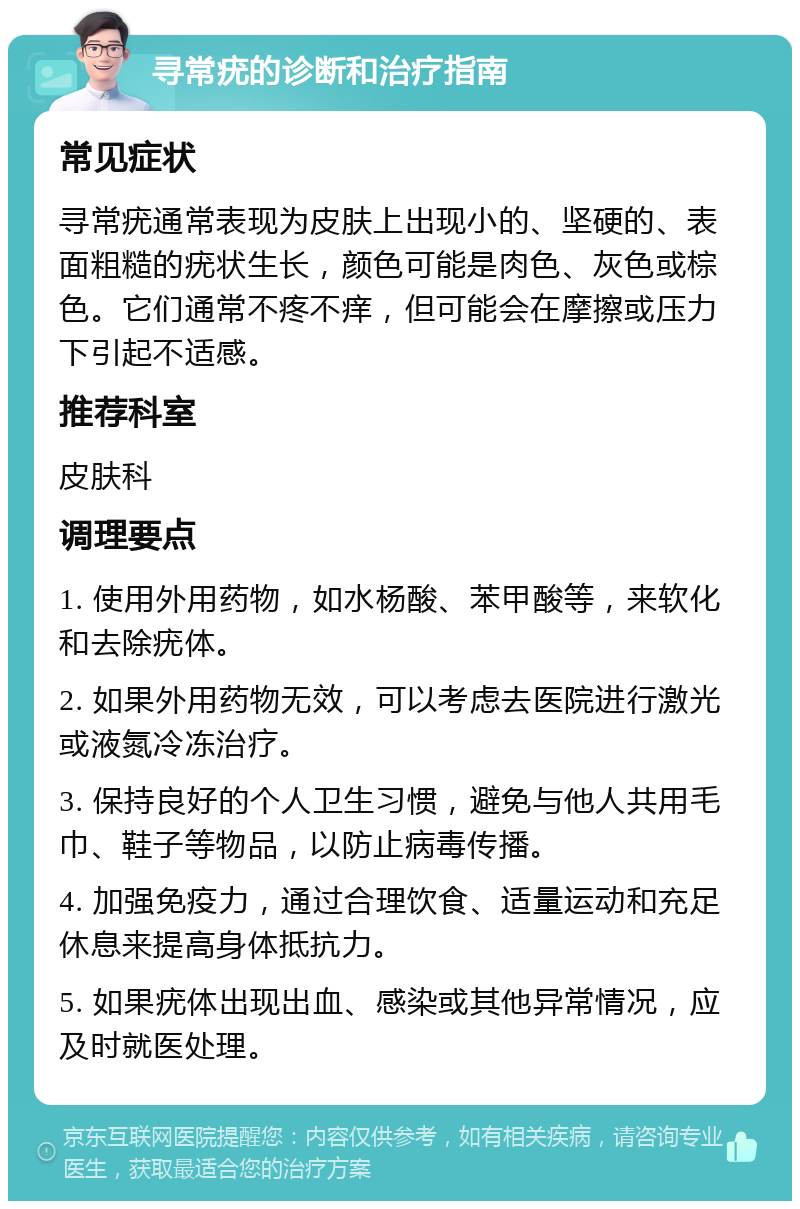 寻常疣的诊断和治疗指南 常见症状 寻常疣通常表现为皮肤上出现小的、坚硬的、表面粗糙的疣状生长，颜色可能是肉色、灰色或棕色。它们通常不疼不痒，但可能会在摩擦或压力下引起不适感。 推荐科室 皮肤科 调理要点 1. 使用外用药物，如水杨酸、苯甲酸等，来软化和去除疣体。 2. 如果外用药物无效，可以考虑去医院进行激光或液氮冷冻治疗。 3. 保持良好的个人卫生习惯，避免与他人共用毛巾、鞋子等物品，以防止病毒传播。 4. 加强免疫力，通过合理饮食、适量运动和充足休息来提高身体抵抗力。 5. 如果疣体出现出血、感染或其他异常情况，应及时就医处理。