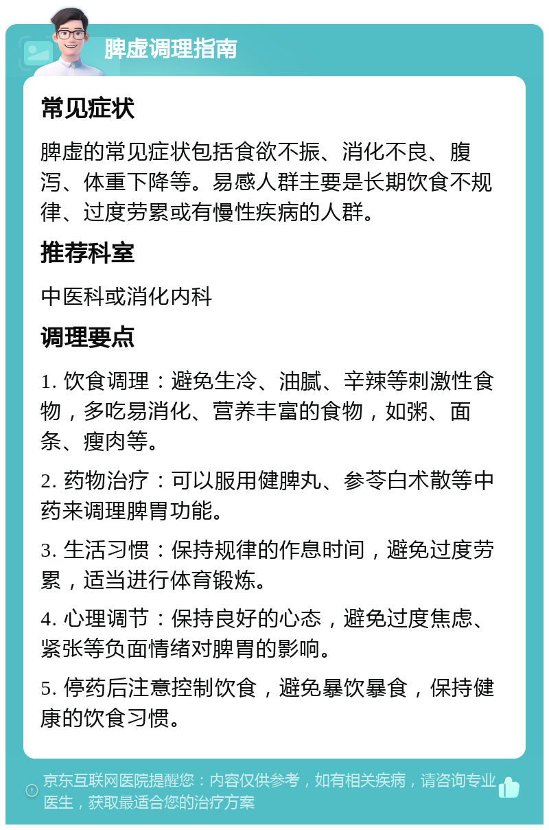 脾虚调理指南 常见症状 脾虚的常见症状包括食欲不振、消化不良、腹泻、体重下降等。易感人群主要是长期饮食不规律、过度劳累或有慢性疾病的人群。 推荐科室 中医科或消化内科 调理要点 1. 饮食调理：避免生冷、油腻、辛辣等刺激性食物，多吃易消化、营养丰富的食物，如粥、面条、瘦肉等。 2. 药物治疗：可以服用健脾丸、参苓白术散等中药来调理脾胃功能。 3. 生活习惯：保持规律的作息时间，避免过度劳累，适当进行体育锻炼。 4. 心理调节：保持良好的心态，避免过度焦虑、紧张等负面情绪对脾胃的影响。 5. 停药后注意控制饮食，避免暴饮暴食，保持健康的饮食习惯。