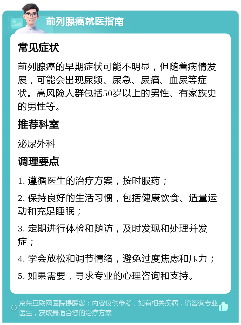 前列腺癌就医指南 常见症状 前列腺癌的早期症状可能不明显，但随着病情发展，可能会出现尿频、尿急、尿痛、血尿等症状。高风险人群包括50岁以上的男性、有家族史的男性等。 推荐科室 泌尿外科 调理要点 1. 遵循医生的治疗方案，按时服药； 2. 保持良好的生活习惯，包括健康饮食、适量运动和充足睡眠； 3. 定期进行体检和随访，及时发现和处理并发症； 4. 学会放松和调节情绪，避免过度焦虑和压力； 5. 如果需要，寻求专业的心理咨询和支持。