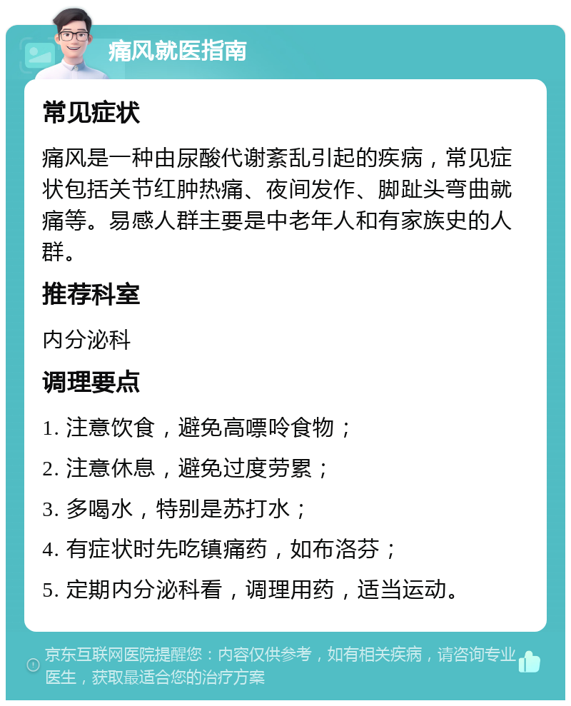 痛风就医指南 常见症状 痛风是一种由尿酸代谢紊乱引起的疾病，常见症状包括关节红肿热痛、夜间发作、脚趾头弯曲就痛等。易感人群主要是中老年人和有家族史的人群。 推荐科室 内分泌科 调理要点 1. 注意饮食，避免高嘌呤食物； 2. 注意休息，避免过度劳累； 3. 多喝水，特别是苏打水； 4. 有症状时先吃镇痛药，如布洛芬； 5. 定期内分泌科看，调理用药，适当运动。