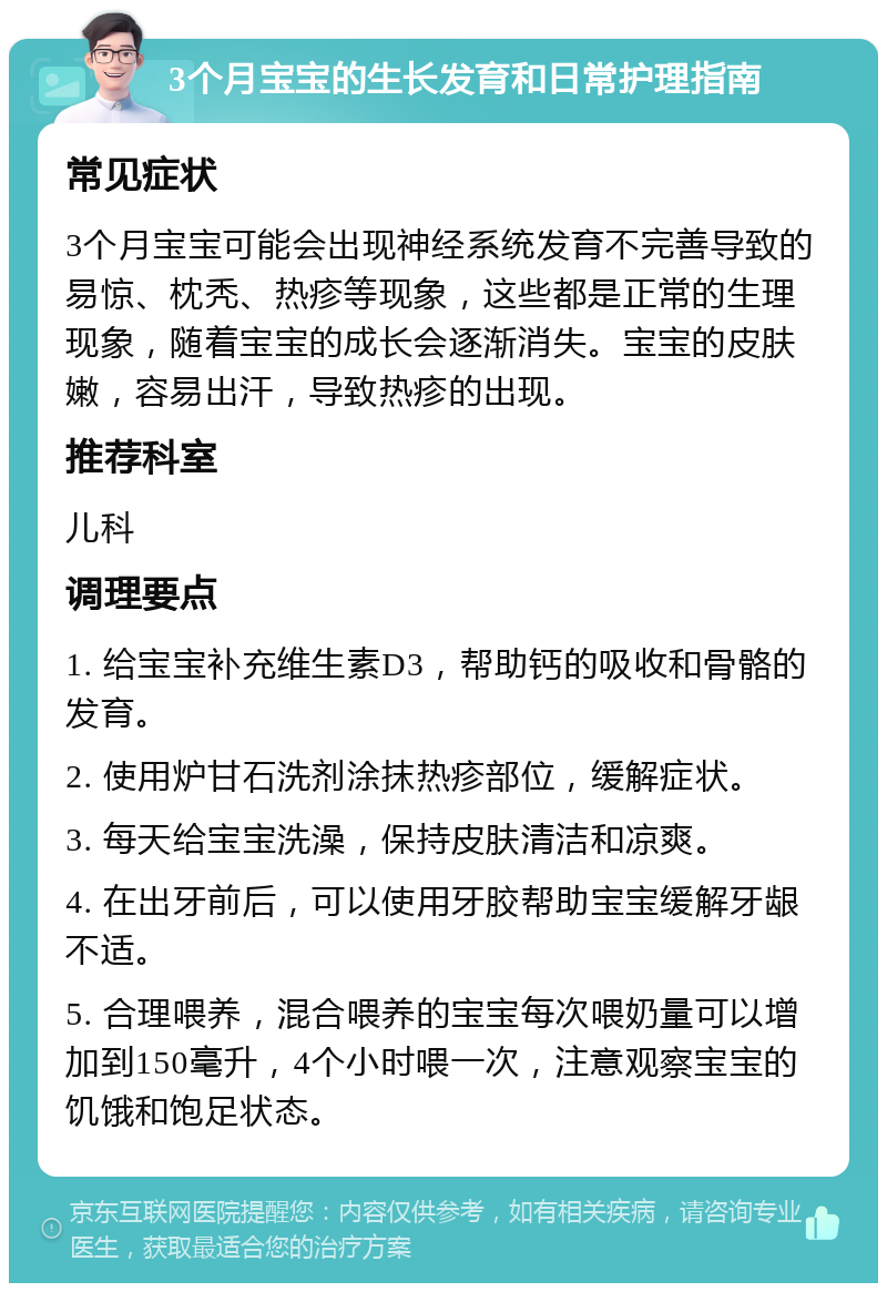 3个月宝宝的生长发育和日常护理指南 常见症状 3个月宝宝可能会出现神经系统发育不完善导致的易惊、枕秃、热疹等现象，这些都是正常的生理现象，随着宝宝的成长会逐渐消失。宝宝的皮肤嫩，容易出汗，导致热疹的出现。 推荐科室 儿科 调理要点 1. 给宝宝补充维生素D3，帮助钙的吸收和骨骼的发育。 2. 使用炉甘石洗剂涂抹热疹部位，缓解症状。 3. 每天给宝宝洗澡，保持皮肤清洁和凉爽。 4. 在出牙前后，可以使用牙胶帮助宝宝缓解牙龈不适。 5. 合理喂养，混合喂养的宝宝每次喂奶量可以增加到150毫升，4个小时喂一次，注意观察宝宝的饥饿和饱足状态。