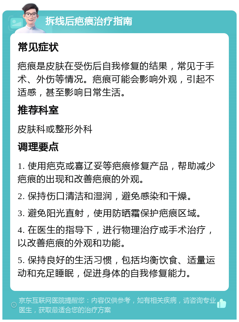 拆线后疤痕治疗指南 常见症状 疤痕是皮肤在受伤后自我修复的结果，常见于手术、外伤等情况。疤痕可能会影响外观，引起不适感，甚至影响日常生活。 推荐科室 皮肤科或整形外科 调理要点 1. 使用疤克或喜辽妥等疤痕修复产品，帮助减少疤痕的出现和改善疤痕的外观。 2. 保持伤口清洁和湿润，避免感染和干燥。 3. 避免阳光直射，使用防晒霜保护疤痕区域。 4. 在医生的指导下，进行物理治疗或手术治疗，以改善疤痕的外观和功能。 5. 保持良好的生活习惯，包括均衡饮食、适量运动和充足睡眠，促进身体的自我修复能力。