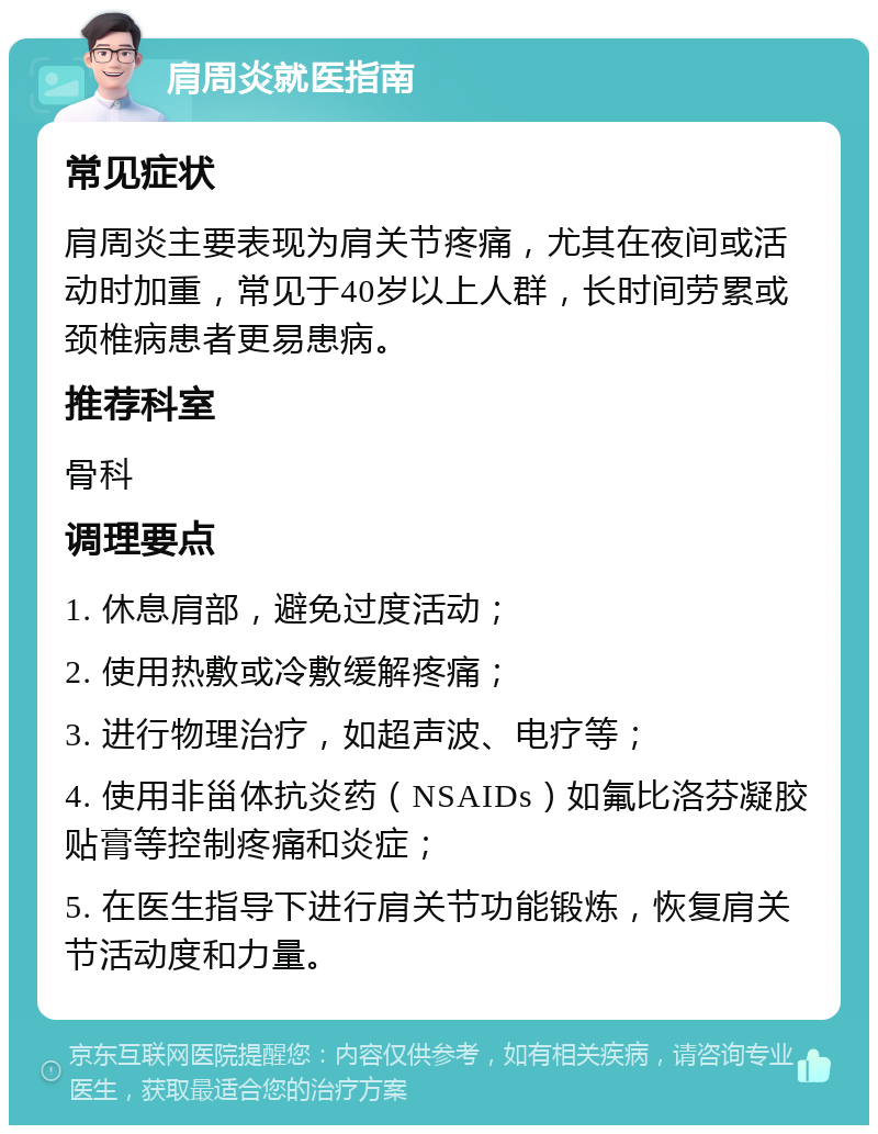 肩周炎就医指南 常见症状 肩周炎主要表现为肩关节疼痛，尤其在夜间或活动时加重，常见于40岁以上人群，长时间劳累或颈椎病患者更易患病。 推荐科室 骨科 调理要点 1. 休息肩部，避免过度活动； 2. 使用热敷或冷敷缓解疼痛； 3. 进行物理治疗，如超声波、电疗等； 4. 使用非甾体抗炎药（NSAIDs）如氟比洛芬凝胶贴膏等控制疼痛和炎症； 5. 在医生指导下进行肩关节功能锻炼，恢复肩关节活动度和力量。