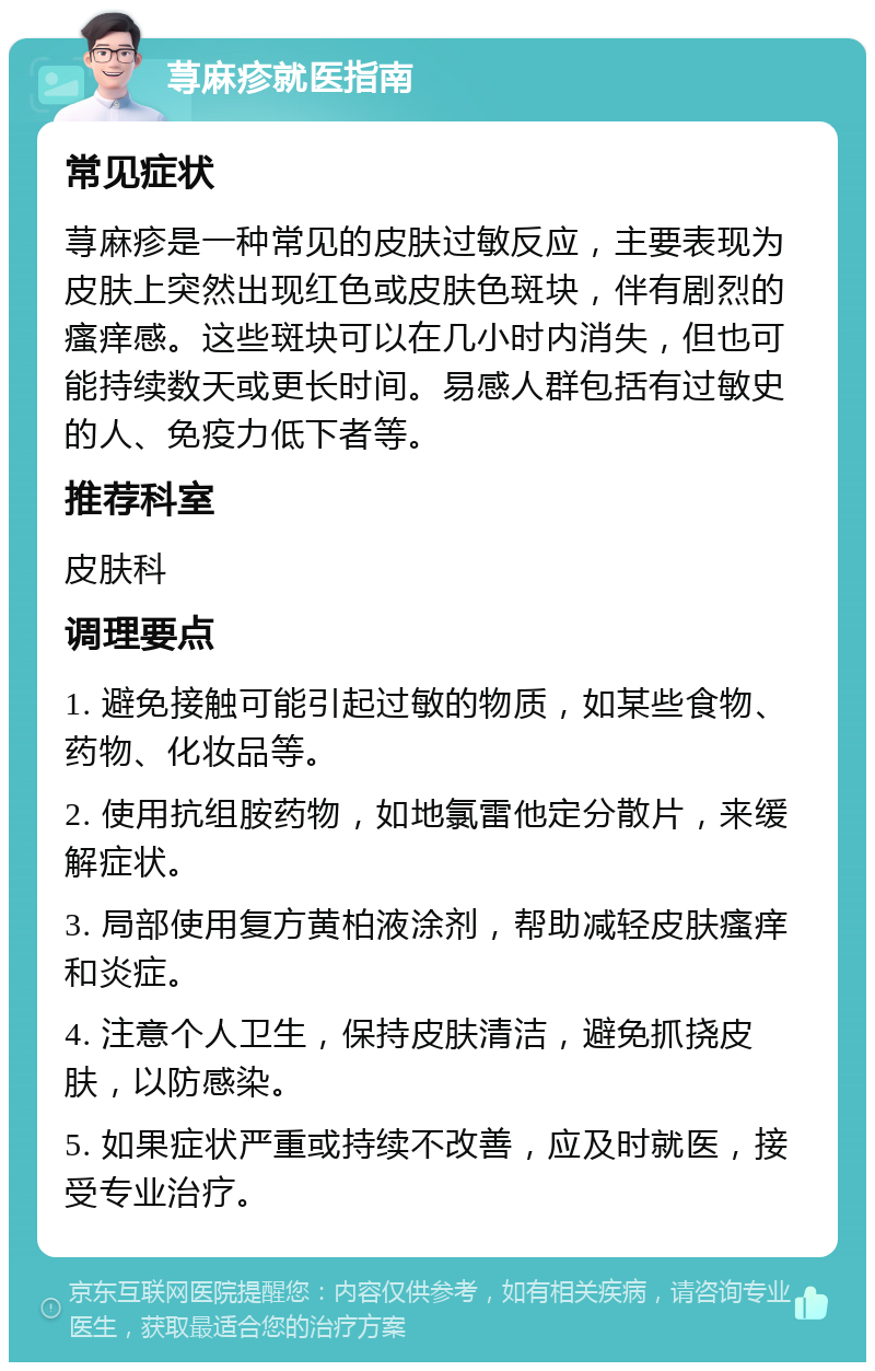 荨麻疹就医指南 常见症状 荨麻疹是一种常见的皮肤过敏反应，主要表现为皮肤上突然出现红色或皮肤色斑块，伴有剧烈的瘙痒感。这些斑块可以在几小时内消失，但也可能持续数天或更长时间。易感人群包括有过敏史的人、免疫力低下者等。 推荐科室 皮肤科 调理要点 1. 避免接触可能引起过敏的物质，如某些食物、药物、化妆品等。 2. 使用抗组胺药物，如地氯雷他定分散片，来缓解症状。 3. 局部使用复方黄柏液涂剂，帮助减轻皮肤瘙痒和炎症。 4. 注意个人卫生，保持皮肤清洁，避免抓挠皮肤，以防感染。 5. 如果症状严重或持续不改善，应及时就医，接受专业治疗。