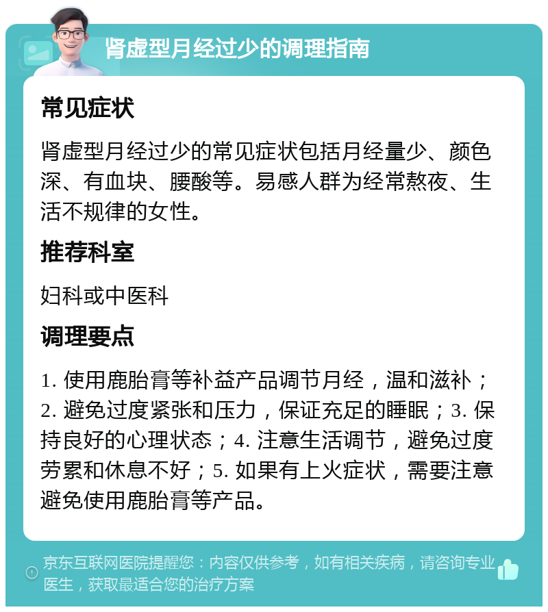 肾虚型月经过少的调理指南 常见症状 肾虚型月经过少的常见症状包括月经量少、颜色深、有血块、腰酸等。易感人群为经常熬夜、生活不规律的女性。 推荐科室 妇科或中医科 调理要点 1. 使用鹿胎膏等补益产品调节月经，温和滋补；2. 避免过度紧张和压力，保证充足的睡眠；3. 保持良好的心理状态；4. 注意生活调节，避免过度劳累和休息不好；5. 如果有上火症状，需要注意避免使用鹿胎膏等产品。