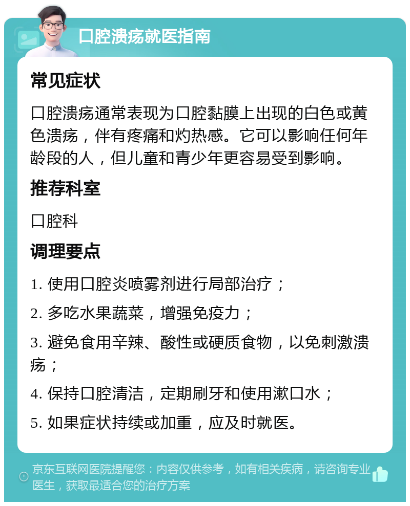 口腔溃疡就医指南 常见症状 口腔溃疡通常表现为口腔黏膜上出现的白色或黄色溃疡，伴有疼痛和灼热感。它可以影响任何年龄段的人，但儿童和青少年更容易受到影响。 推荐科室 口腔科 调理要点 1. 使用口腔炎喷雾剂进行局部治疗； 2. 多吃水果蔬菜，增强免疫力； 3. 避免食用辛辣、酸性或硬质食物，以免刺激溃疡； 4. 保持口腔清洁，定期刷牙和使用漱口水； 5. 如果症状持续或加重，应及时就医。