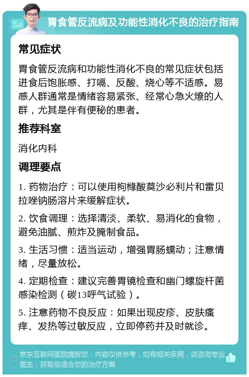 胃食管反流病及功能性消化不良的治疗指南 常见症状 胃食管反流病和功能性消化不良的常见症状包括进食后饱胀感、打嗝、反酸、烧心等不适感。易感人群通常是情绪容易紧张、经常心急火燎的人群，尤其是伴有便秘的患者。 推荐科室 消化内科 调理要点 1. 药物治疗：可以使用枸橼酸莫沙必利片和雷贝拉唑钠肠溶片来缓解症状。 2. 饮食调理：选择清淡、柔软、易消化的食物，避免油腻、煎炸及腌制食品。 3. 生活习惯：适当运动，增强胃肠蠕动；注意情绪，尽量放松。 4. 定期检查：建议完善胃镜检查和幽门螺旋杆菌感染检测（碳13呼气试验）。 5. 注意药物不良反应：如果出现皮疹、皮肤瘙痒、发热等过敏反应，立即停药并及时就诊。