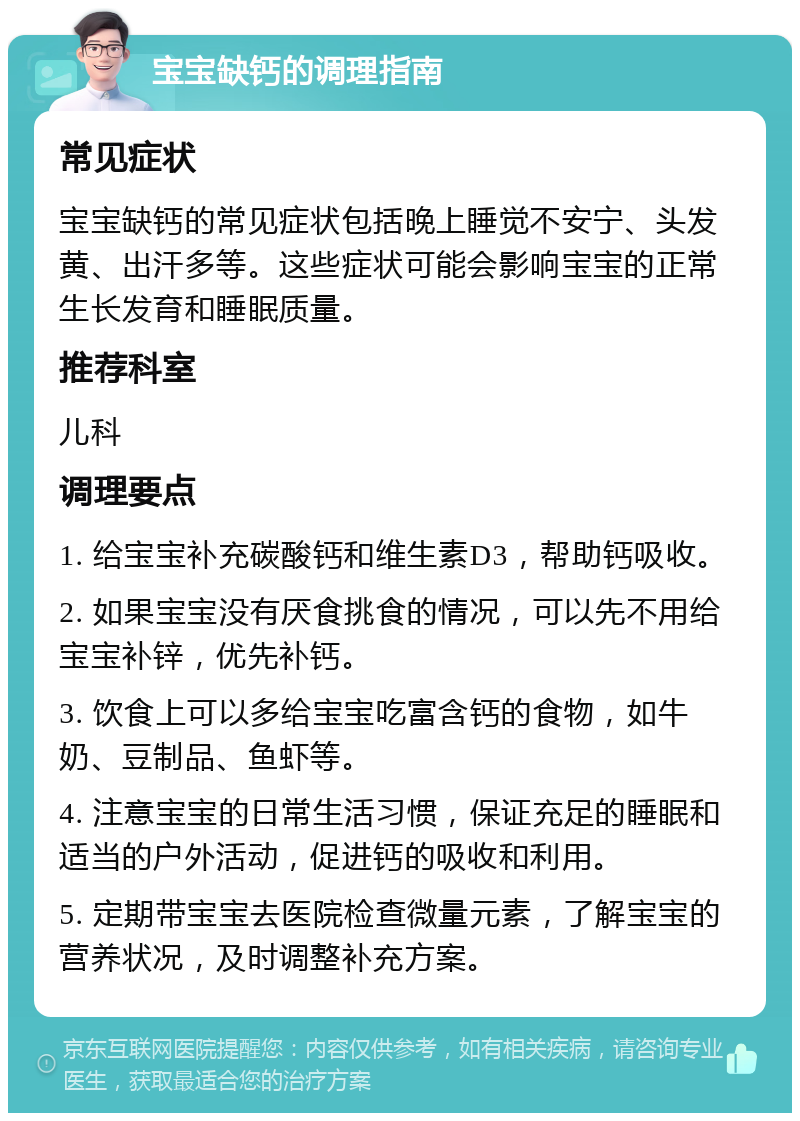 宝宝缺钙的调理指南 常见症状 宝宝缺钙的常见症状包括晚上睡觉不安宁、头发黄、出汗多等。这些症状可能会影响宝宝的正常生长发育和睡眠质量。 推荐科室 儿科 调理要点 1. 给宝宝补充碳酸钙和维生素D3，帮助钙吸收。 2. 如果宝宝没有厌食挑食的情况，可以先不用给宝宝补锌，优先补钙。 3. 饮食上可以多给宝宝吃富含钙的食物，如牛奶、豆制品、鱼虾等。 4. 注意宝宝的日常生活习惯，保证充足的睡眠和适当的户外活动，促进钙的吸收和利用。 5. 定期带宝宝去医院检查微量元素，了解宝宝的营养状况，及时调整补充方案。