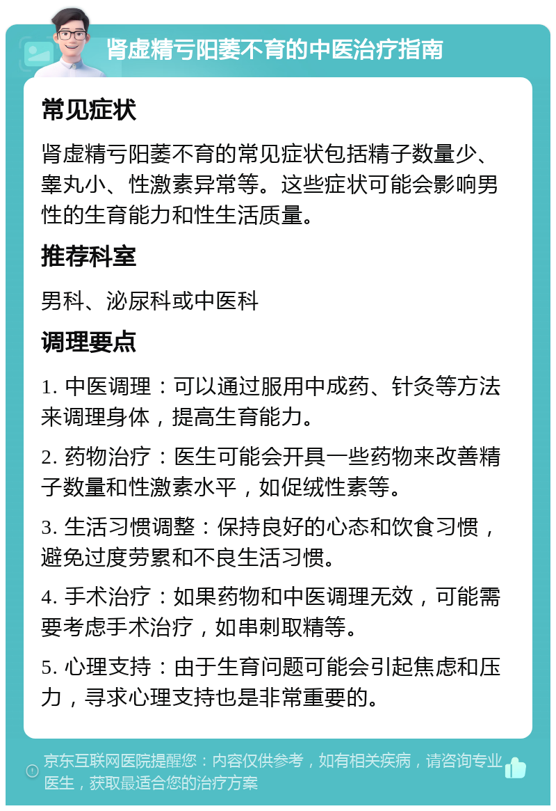 肾虚精亏阳萎不育的中医治疗指南 常见症状 肾虚精亏阳萎不育的常见症状包括精子数量少、睾丸小、性激素异常等。这些症状可能会影响男性的生育能力和性生活质量。 推荐科室 男科、泌尿科或中医科 调理要点 1. 中医调理：可以通过服用中成药、针灸等方法来调理身体，提高生育能力。 2. 药物治疗：医生可能会开具一些药物来改善精子数量和性激素水平，如促绒性素等。 3. 生活习惯调整：保持良好的心态和饮食习惯，避免过度劳累和不良生活习惯。 4. 手术治疗：如果药物和中医调理无效，可能需要考虑手术治疗，如串刺取精等。 5. 心理支持：由于生育问题可能会引起焦虑和压力，寻求心理支持也是非常重要的。