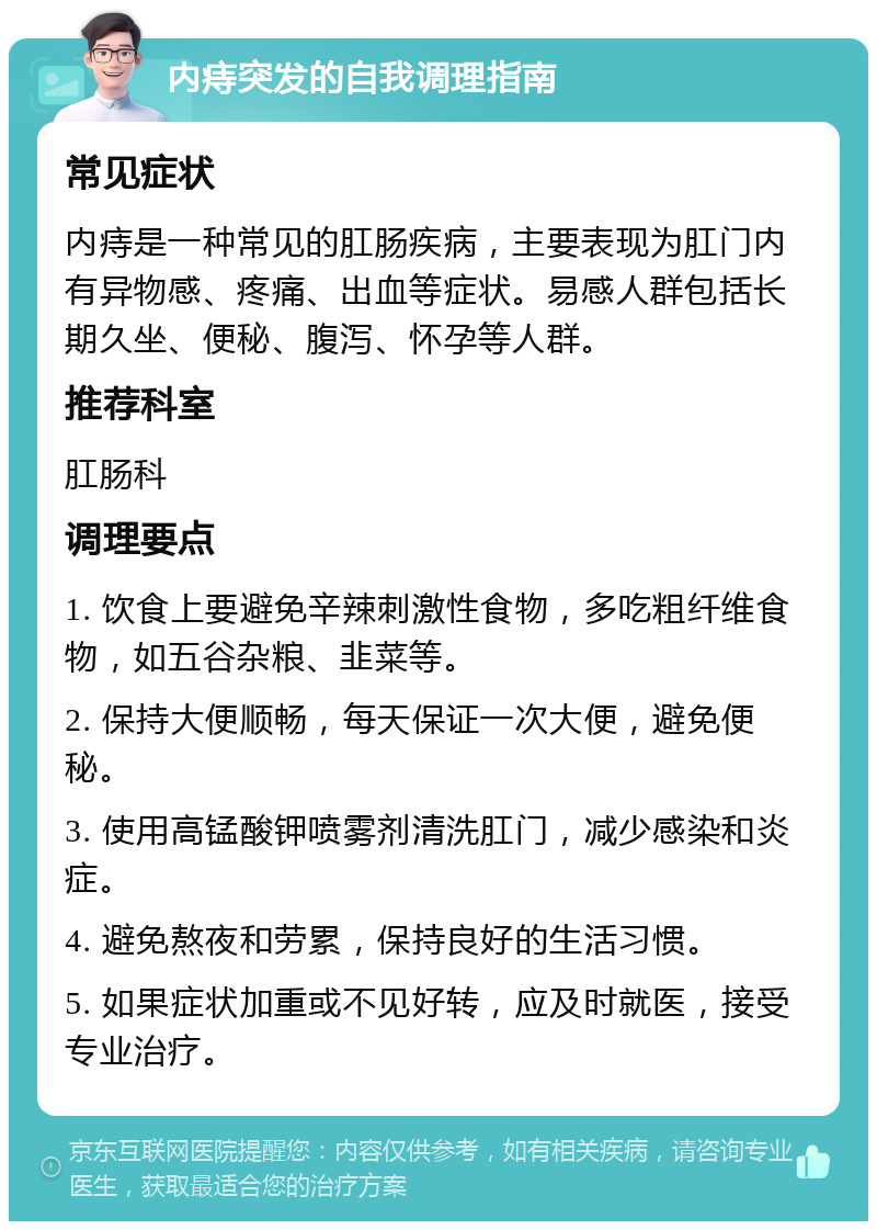 内痔突发的自我调理指南 常见症状 内痔是一种常见的肛肠疾病，主要表现为肛门内有异物感、疼痛、出血等症状。易感人群包括长期久坐、便秘、腹泻、怀孕等人群。 推荐科室 肛肠科 调理要点 1. 饮食上要避免辛辣刺激性食物，多吃粗纤维食物，如五谷杂粮、韭菜等。 2. 保持大便顺畅，每天保证一次大便，避免便秘。 3. 使用高锰酸钾喷雾剂清洗肛门，减少感染和炎症。 4. 避免熬夜和劳累，保持良好的生活习惯。 5. 如果症状加重或不见好转，应及时就医，接受专业治疗。