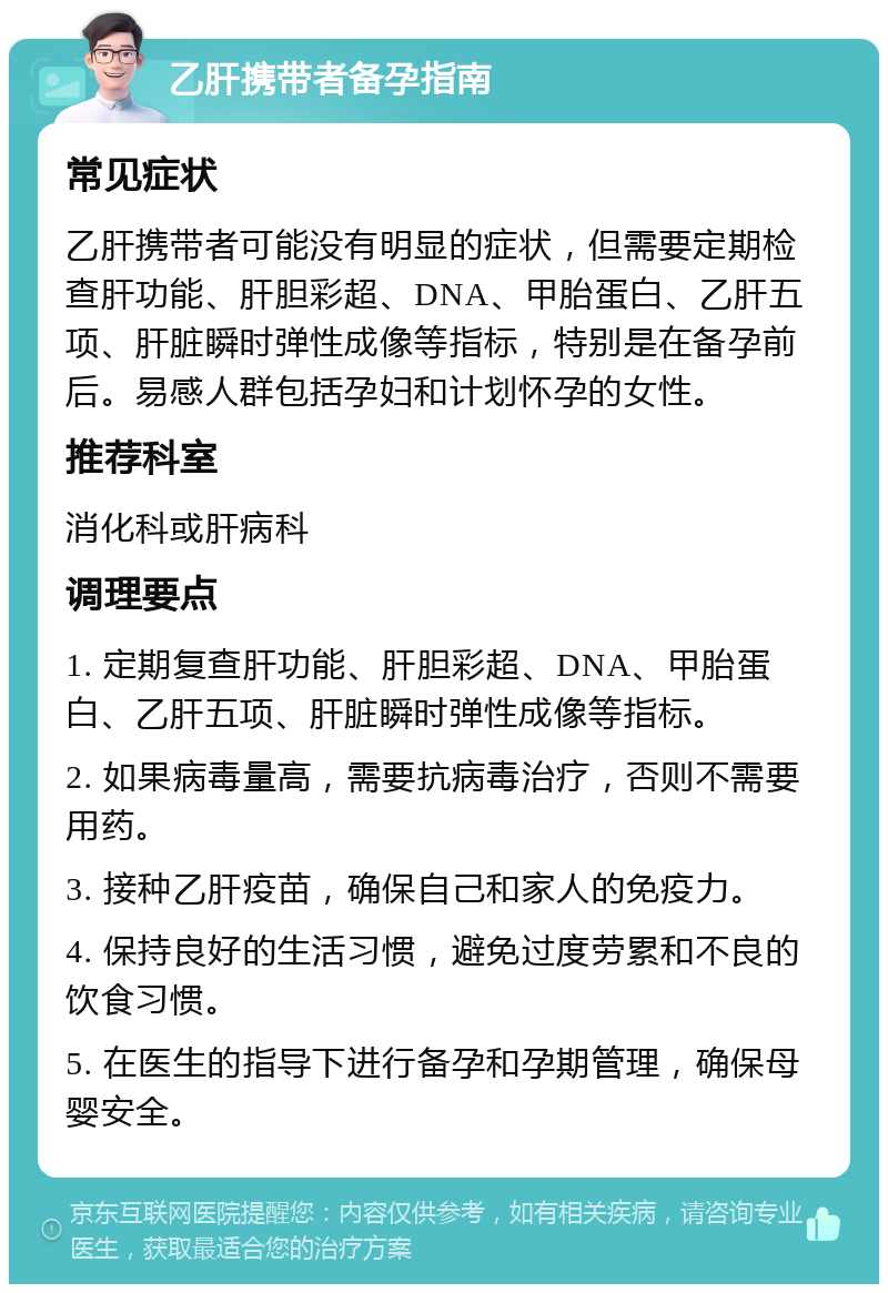 乙肝携带者备孕指南 常见症状 乙肝携带者可能没有明显的症状，但需要定期检查肝功能、肝胆彩超、DNA、甲胎蛋白、乙肝五项、肝脏瞬时弹性成像等指标，特别是在备孕前后。易感人群包括孕妇和计划怀孕的女性。 推荐科室 消化科或肝病科 调理要点 1. 定期复查肝功能、肝胆彩超、DNA、甲胎蛋白、乙肝五项、肝脏瞬时弹性成像等指标。 2. 如果病毒量高，需要抗病毒治疗，否则不需要用药。 3. 接种乙肝疫苗，确保自己和家人的免疫力。 4. 保持良好的生活习惯，避免过度劳累和不良的饮食习惯。 5. 在医生的指导下进行备孕和孕期管理，确保母婴安全。