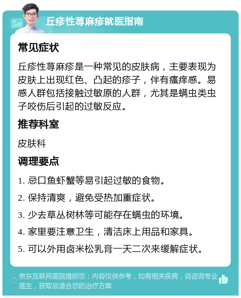 丘疹性荨麻疹就医指南 常见症状 丘疹性荨麻疹是一种常见的皮肤病，主要表现为皮肤上出现红色、凸起的疹子，伴有瘙痒感。易感人群包括接触过敏原的人群，尤其是螨虫类虫子咬伤后引起的过敏反应。 推荐科室 皮肤科 调理要点 1. 忌口鱼虾蟹等易引起过敏的食物。 2. 保持清爽，避免受热加重症状。 3. 少去草丛树林等可能存在螨虫的环境。 4. 家里要注意卫生，清洁床上用品和家具。 5. 可以外用卤米松乳膏一天二次来缓解症状。