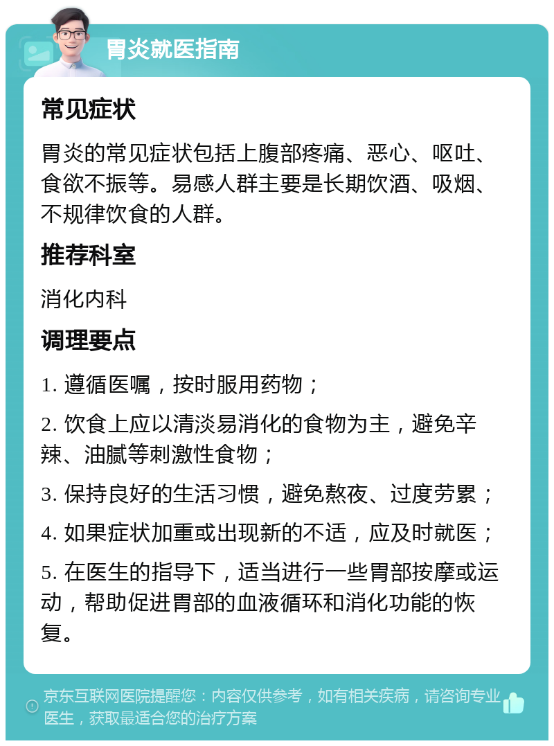 胃炎就医指南 常见症状 胃炎的常见症状包括上腹部疼痛、恶心、呕吐、食欲不振等。易感人群主要是长期饮酒、吸烟、不规律饮食的人群。 推荐科室 消化内科 调理要点 1. 遵循医嘱，按时服用药物； 2. 饮食上应以清淡易消化的食物为主，避免辛辣、油腻等刺激性食物； 3. 保持良好的生活习惯，避免熬夜、过度劳累； 4. 如果症状加重或出现新的不适，应及时就医； 5. 在医生的指导下，适当进行一些胃部按摩或运动，帮助促进胃部的血液循环和消化功能的恢复。