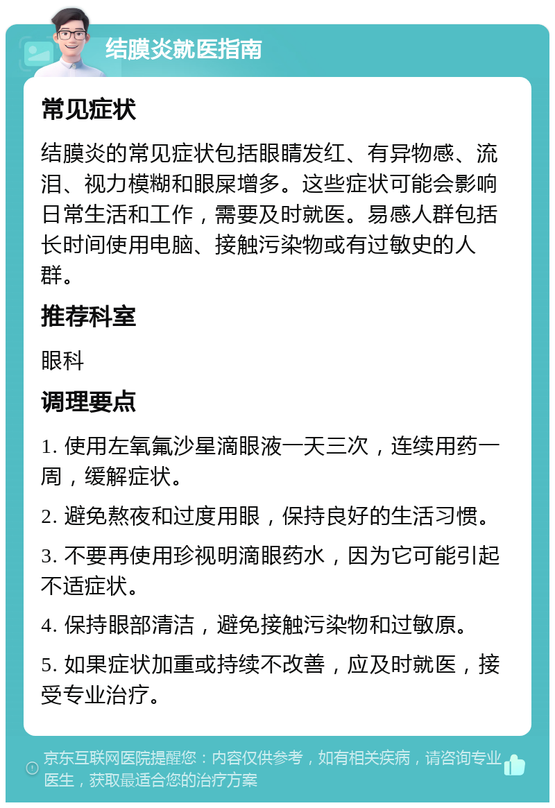 结膜炎就医指南 常见症状 结膜炎的常见症状包括眼睛发红、有异物感、流泪、视力模糊和眼屎增多。这些症状可能会影响日常生活和工作，需要及时就医。易感人群包括长时间使用电脑、接触污染物或有过敏史的人群。 推荐科室 眼科 调理要点 1. 使用左氧氟沙星滴眼液一天三次，连续用药一周，缓解症状。 2. 避免熬夜和过度用眼，保持良好的生活习惯。 3. 不要再使用珍视明滴眼药水，因为它可能引起不适症状。 4. 保持眼部清洁，避免接触污染物和过敏原。 5. 如果症状加重或持续不改善，应及时就医，接受专业治疗。