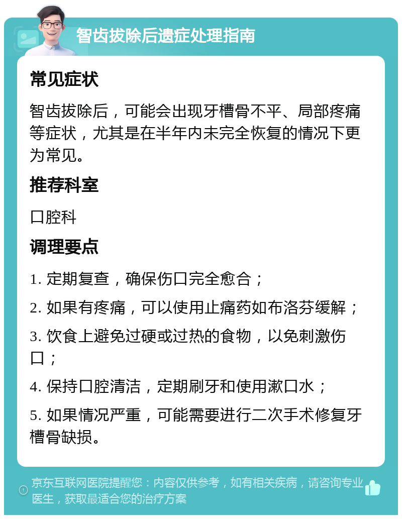 智齿拔除后遗症处理指南 常见症状 智齿拔除后，可能会出现牙槽骨不平、局部疼痛等症状，尤其是在半年内未完全恢复的情况下更为常见。 推荐科室 口腔科 调理要点 1. 定期复查，确保伤口完全愈合； 2. 如果有疼痛，可以使用止痛药如布洛芬缓解； 3. 饮食上避免过硬或过热的食物，以免刺激伤口； 4. 保持口腔清洁，定期刷牙和使用漱口水； 5. 如果情况严重，可能需要进行二次手术修复牙槽骨缺损。