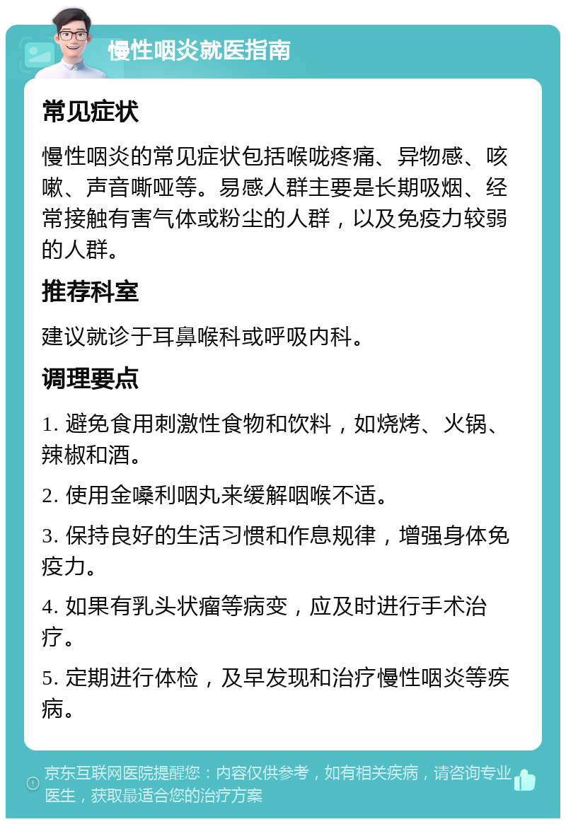 慢性咽炎就医指南 常见症状 慢性咽炎的常见症状包括喉咙疼痛、异物感、咳嗽、声音嘶哑等。易感人群主要是长期吸烟、经常接触有害气体或粉尘的人群，以及免疫力较弱的人群。 推荐科室 建议就诊于耳鼻喉科或呼吸内科。 调理要点 1. 避免食用刺激性食物和饮料，如烧烤、火锅、辣椒和酒。 2. 使用金嗓利咽丸来缓解咽喉不适。 3. 保持良好的生活习惯和作息规律，增强身体免疫力。 4. 如果有乳头状瘤等病变，应及时进行手术治疗。 5. 定期进行体检，及早发现和治疗慢性咽炎等疾病。