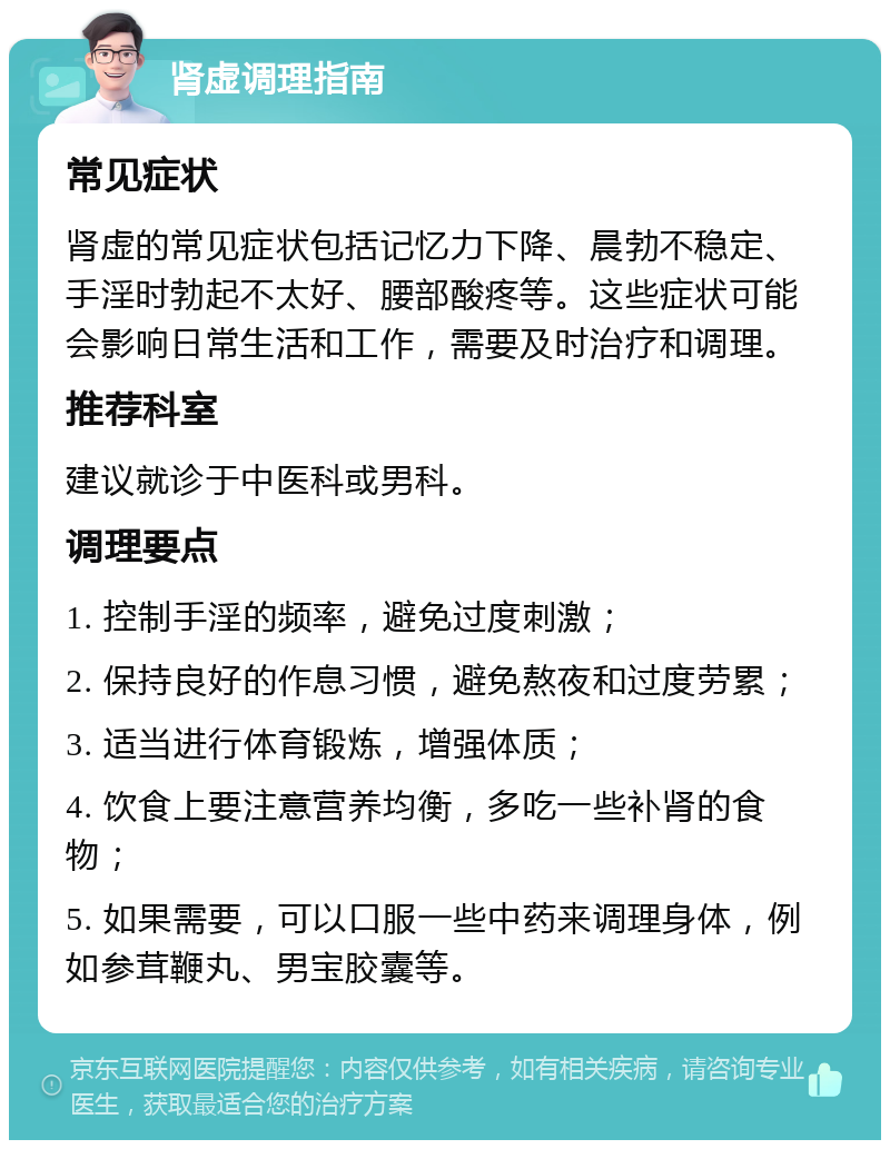 肾虚调理指南 常见症状 肾虚的常见症状包括记忆力下降、晨勃不稳定、手淫时勃起不太好、腰部酸疼等。这些症状可能会影响日常生活和工作，需要及时治疗和调理。 推荐科室 建议就诊于中医科或男科。 调理要点 1. 控制手淫的频率，避免过度刺激； 2. 保持良好的作息习惯，避免熬夜和过度劳累； 3. 适当进行体育锻炼，增强体质； 4. 饮食上要注意营养均衡，多吃一些补肾的食物； 5. 如果需要，可以口服一些中药来调理身体，例如参茸鞭丸、男宝胶囊等。