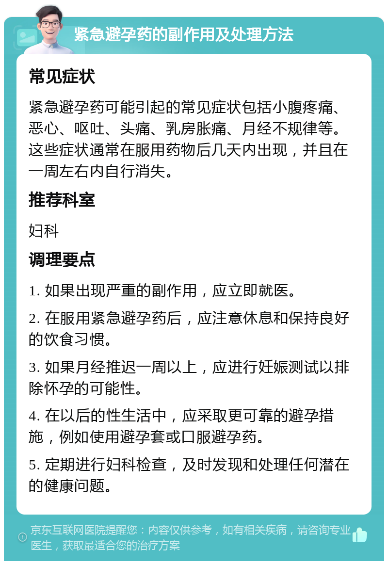 紧急避孕药的副作用及处理方法 常见症状 紧急避孕药可能引起的常见症状包括小腹疼痛、恶心、呕吐、头痛、乳房胀痛、月经不规律等。这些症状通常在服用药物后几天内出现，并且在一周左右内自行消失。 推荐科室 妇科 调理要点 1. 如果出现严重的副作用，应立即就医。 2. 在服用紧急避孕药后，应注意休息和保持良好的饮食习惯。 3. 如果月经推迟一周以上，应进行妊娠测试以排除怀孕的可能性。 4. 在以后的性生活中，应采取更可靠的避孕措施，例如使用避孕套或口服避孕药。 5. 定期进行妇科检查，及时发现和处理任何潜在的健康问题。