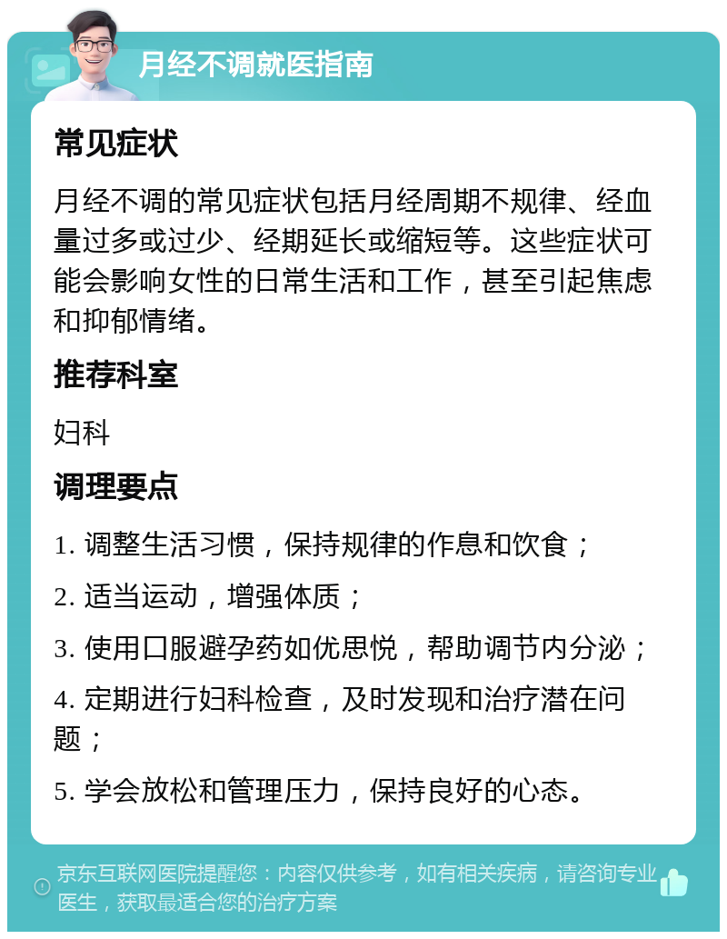 月经不调就医指南 常见症状 月经不调的常见症状包括月经周期不规律、经血量过多或过少、经期延长或缩短等。这些症状可能会影响女性的日常生活和工作，甚至引起焦虑和抑郁情绪。 推荐科室 妇科 调理要点 1. 调整生活习惯，保持规律的作息和饮食； 2. 适当运动，增强体质； 3. 使用口服避孕药如优思悦，帮助调节内分泌； 4. 定期进行妇科检查，及时发现和治疗潜在问题； 5. 学会放松和管理压力，保持良好的心态。