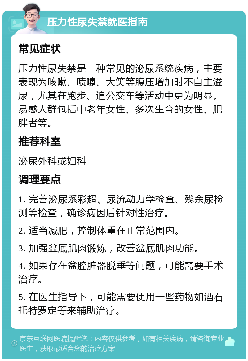 压力性尿失禁就医指南 常见症状 压力性尿失禁是一种常见的泌尿系统疾病，主要表现为咳嗽、喷嚏、大笑等腹压增加时不自主溢尿，尤其在跑步、追公交车等活动中更为明显。易感人群包括中老年女性、多次生育的女性、肥胖者等。 推荐科室 泌尿外科或妇科 调理要点 1. 完善泌尿系彩超、尿流动力学检查、残余尿检测等检查，确诊病因后针对性治疗。 2. 适当减肥，控制体重在正常范围内。 3. 加强盆底肌肉锻炼，改善盆底肌肉功能。 4. 如果存在盆腔脏器脱垂等问题，可能需要手术治疗。 5. 在医生指导下，可能需要使用一些药物如酒石托特罗定等来辅助治疗。