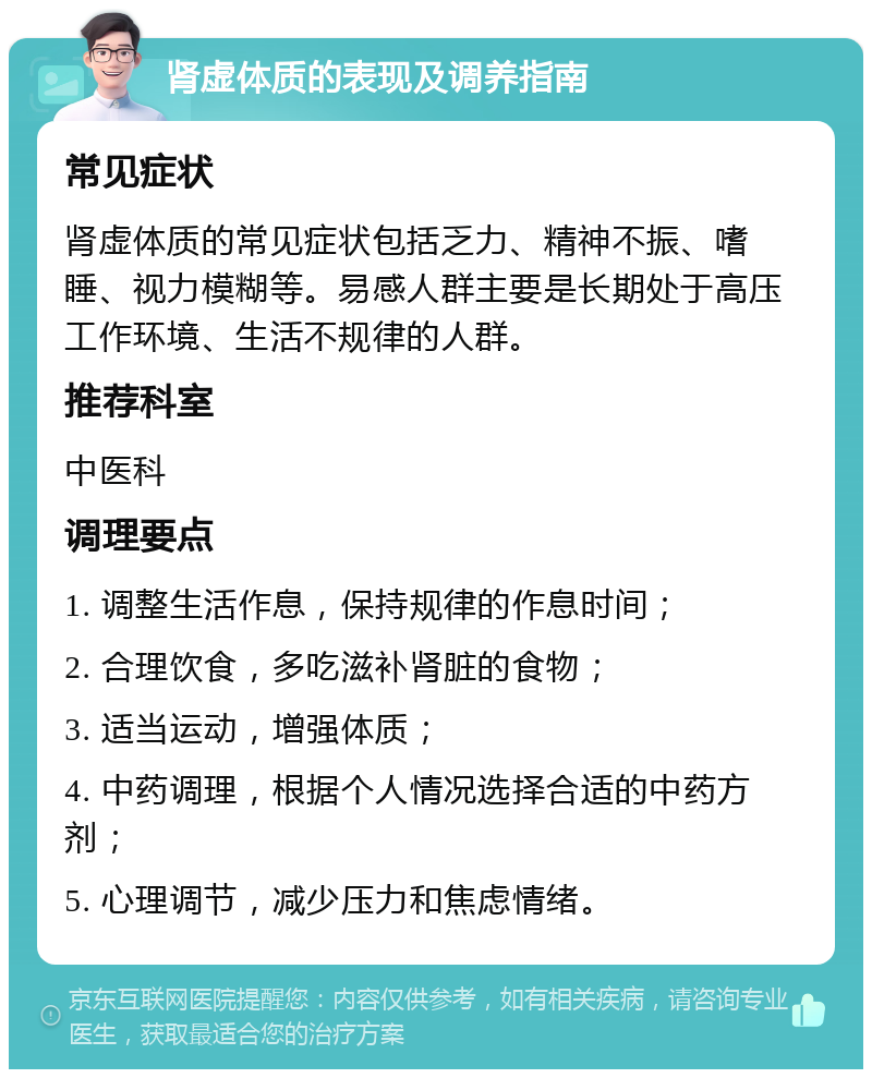 肾虚体质的表现及调养指南 常见症状 肾虚体质的常见症状包括乏力、精神不振、嗜睡、视力模糊等。易感人群主要是长期处于高压工作环境、生活不规律的人群。 推荐科室 中医科 调理要点 1. 调整生活作息，保持规律的作息时间； 2. 合理饮食，多吃滋补肾脏的食物； 3. 适当运动，增强体质； 4. 中药调理，根据个人情况选择合适的中药方剂； 5. 心理调节，减少压力和焦虑情绪。