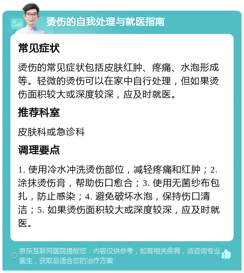 烫伤的自我处理与就医指南 常见症状 烫伤的常见症状包括皮肤红肿、疼痛、水泡形成等。轻微的烫伤可以在家中自行处理，但如果烫伤面积较大或深度较深，应及时就医。 推荐科室 皮肤科或急诊科 调理要点 1. 使用冷水冲洗烫伤部位，减轻疼痛和红肿；2. 涂抹烫伤膏，帮助伤口愈合；3. 使用无菌纱布包扎，防止感染；4. 避免破坏水泡，保持伤口清洁；5. 如果烫伤面积较大或深度较深，应及时就医。