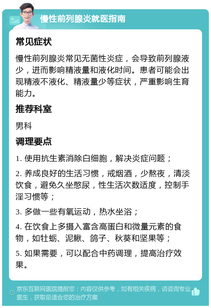 慢性前列腺炎就医指南 常见症状 慢性前列腺炎常见无菌性炎症，会导致前列腺液少，进而影响精液量和液化时间。患者可能会出现精液不液化、精液量少等症状，严重影响生育能力。 推荐科室 男科 调理要点 1. 使用抗生素消除白细胞，解决炎症问题； 2. 养成良好的生活习惯，戒烟酒，少熬夜，清淡饮食，避免久坐憋尿，性生活次数适度，控制手淫习惯等； 3. 多做一些有氧运动，热水坐浴； 4. 在饮食上多摄入富含高蛋白和微量元素的食物，如牡蛎、泥鳅、鸽子、秋葵和坚果等； 5. 如果需要，可以配合中药调理，提高治疗效果。