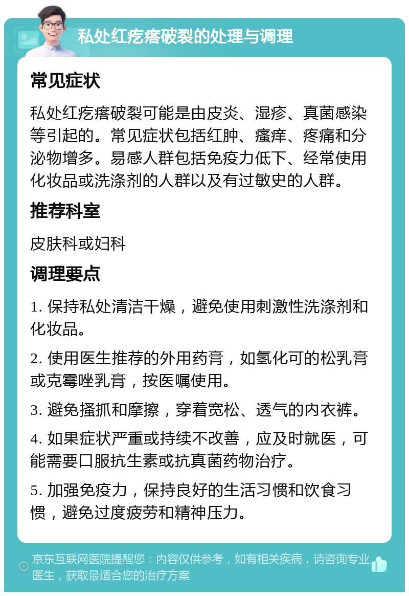 私处红疙瘩破裂的处理与调理 常见症状 私处红疙瘩破裂可能是由皮炎、湿疹、真菌感染等引起的。常见症状包括红肿、瘙痒、疼痛和分泌物增多。易感人群包括免疫力低下、经常使用化妆品或洗涤剂的人群以及有过敏史的人群。 推荐科室 皮肤科或妇科 调理要点 1. 保持私处清洁干燥，避免使用刺激性洗涤剂和化妆品。 2. 使用医生推荐的外用药膏，如氢化可的松乳膏或克霉唑乳膏，按医嘱使用。 3. 避免搔抓和摩擦，穿着宽松、透气的内衣裤。 4. 如果症状严重或持续不改善，应及时就医，可能需要口服抗生素或抗真菌药物治疗。 5. 加强免疫力，保持良好的生活习惯和饮食习惯，避免过度疲劳和精神压力。