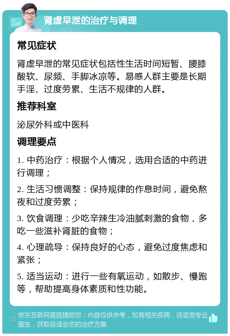 肾虚早泄的治疗与调理 常见症状 肾虚早泄的常见症状包括性生活时间短暂、腰膝酸软、尿频、手脚冰凉等。易感人群主要是长期手淫、过度劳累、生活不规律的人群。 推荐科室 泌尿外科或中医科 调理要点 1. 中药治疗：根据个人情况，选用合适的中药进行调理； 2. 生活习惯调整：保持规律的作息时间，避免熬夜和过度劳累； 3. 饮食调理：少吃辛辣生冷油腻刺激的食物，多吃一些滋补肾脏的食物； 4. 心理疏导：保持良好的心态，避免过度焦虑和紧张； 5. 适当运动：进行一些有氧运动，如散步、慢跑等，帮助提高身体素质和性功能。